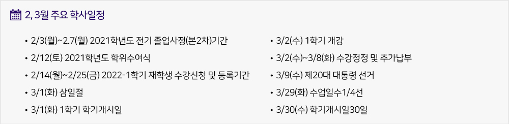 2,3월 주요학사일정 - 2/3(월)~2.7(월) 2021학년도 전기 졸업사정(본2차)기간 - 2/12(토) 2021학년도 학위수여식 - 2/14(월)~2/25(금) 2022-1학기 재학생 수강신청 및 등록기간 - 3/1(화) 삼일절 - 3/1(화) 1학기 학기개시일 - 3/2(수) 1학기 개강 - 3/2(수)~3/8(화) 수강정정 및 추가납부 - 3/9(수) 제20대 대통령 선거 - 3/29(화) 수업일수1/4선 - 3/30(수) 학기개시일30일 