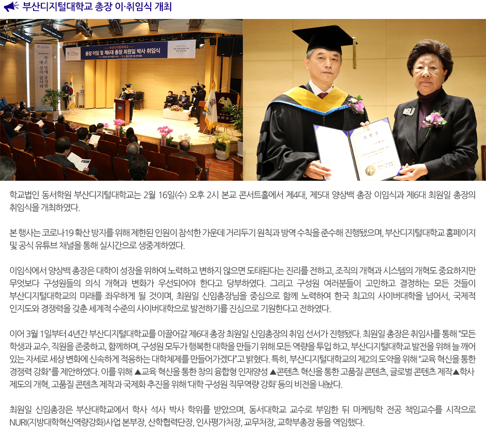 부산디지털대학교 총장 이·취임식 개최 학교법인 동서학원 부산디지털대학교는 2월 16일(수) 오후 2시 본교 콘서트홀에서 제4대, 제5대 양상백 총장 이임식과 제6대 최원일 총장의 취임식을 개최하였다. 본 행사는 코로나19 확산 방지를 위해 제한된 인원이 참석한 가운데 거리두기 원칙과 방역 수칙을 준수해 진행됐으며, 부산디지털대학교 홈페이지 및 공식 유튜브 채널을 통해 실시간으로 생중계하였다. 이임식에서 양상백 총장은 대학이 성장을 위하여 노력하고 변하지 않으면 도태된다는 진리를 전하고, 조직의 개혁과 시스템의 개혁도 중요하지만 무엇보다 구성원들의 의식 개혁과 변화가 우선되어야 한다고 당부하였다. 그리고 구성원 여러분들이 고민하고 결정하는 모든 것들이 부산디지털대학교의 미래를 좌우하게 될 것이며, 최원일 신임총장님을 중심으로 함께 노력하여 한국 최고의 사이버대학을 넘어서, 국제적 인지도와 경쟁력을 갖춘 세계적 수준의 사이버대학으로 발전하기를 진심으로 기원한다고 전하였다. 이어 3월 1일부터 4년간 부산디지털대학교를 이끌어갈 제6대 총장 최원일 신임총장의 취임 선서가 진행됐다. 최원일 총장은 취임사를 통해 모든 학생과 교수, 직원을 존중하고, 함께하며, 구성원 모두가 행복한 대학을 만들기 위해 모든 역량을 투입 하고, 부산디지털대학교 발전을 위해 늘 깨어 있는 자세로 세상 변화에 신속하게 적응하는 대학체제를 만들어가겠다고 밝혔다. 특히, 부산디지털대학교의 제2의 도약을 위해 교육 혁신을 통한 경쟁력 강화를 제안하였다. 이를 위해 ▲교육 혁신을 통한 창의 융합형 인재양성▲콘텐츠 혁신을 통한 고품질 콘텐츠, 글로벌 콘텐츠 제작▲학사제도의 개혁, 고품질 콘텐츠 제작과 국제화 추진을 위해 대학 구성원 직무역량 강화 등의 비전을 내놨다. 최원일 신임총장은 부산대학교에서 학사 석사 박사 학위를 받았으며, 동서대학교 교수로 부임한 뒤 마케팅학 전공 책임교수를 시작으로 NURI(지방대학혁신역량강화)사업 본부장, 산학협력단장, 인사평가처장, 교무처장, 교학부총장 등을 역임했다. 이날 이·취임식에는 학교법인 동서학원 박동순 이사장의 격려사와 동서대학교 장제국 총장, 전 부산대학교 경영학과 김광수 교수가 참석하여 축사로 자리를 빛내주었다. 