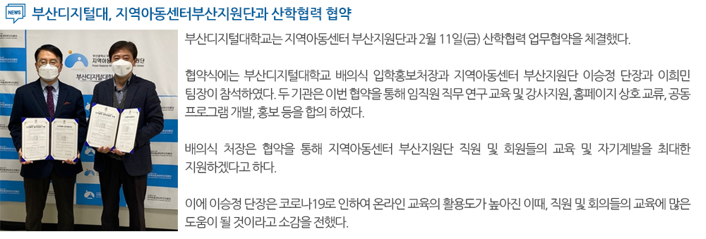 부산디지털대, 지역아동센터부산지원단과 산학협력 협약 부산디지털대학교는 지역아동센터 부산지원단과 2월 11일(금) 산학협력 업무협약을 체결했다. 협약식에는 부산디지털대학교 배의식 입학홍보처장과 지역아동센터 부산지원단 이승정 단장과 이희민 팀장이 참석하였다. 두 기관은 이번 협약을 통해 임직원 직무 연구 교육 및 강사지원, 홈페이지 상호 교류, 공동 프로그램 개발, 홍보 등을 합의 하였다. 배의식 처장은 협약을 통해 지역아동센터 부산지원단 직원 및 회원들의 교육 및 자기계발을 최대한 지원하겠다고 하다. 이에 이승정 단장은 코로나19로 인하여 온라인 교육의 활용도가 높아진 이때, 직원 및 회의들의 교육에 많은 도움이 될 것이라고 소감을 전했다. 
