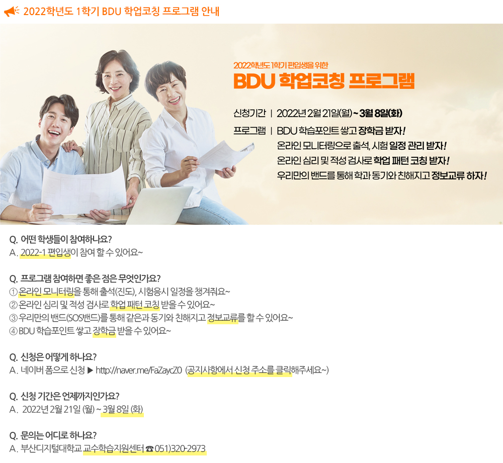 2022-1 BDU 학업코칭 프로그램 안내 •어떤 학생들이 참여하나요? → 2022-1 편입생이 참여 할 수 있어요~ •프로그램 참여하면 좋은 점! → 온라인 모니터링을 통해 출석(진도), 시험응시 일정을 챙겨줘요~ → 온라인 심리 및 적성 검사로 학업 패턴 코칭 받을 수 있어요~ → 우리만의 밴드(SOS밴드)를 통해 같은과 동기와 친해지고 정보교류를 할 수 있어요~ → BDU 학습포인트 쌓고 장학금 받을 수 있어요~ •신청 및 문의는 어떻게 하나요? → 네이버 폼으로 신청 ▶ http://naver.me/FaZaycZ0 → 주소를 클릭 또는 주소창에 복사하여 붙여 넣어보세요~ → 교수학습지원센터 ☎. 051-320-2973 → 신청기간 : 2022년 2월 21일 (월) ~ 3월 8일 (화) 