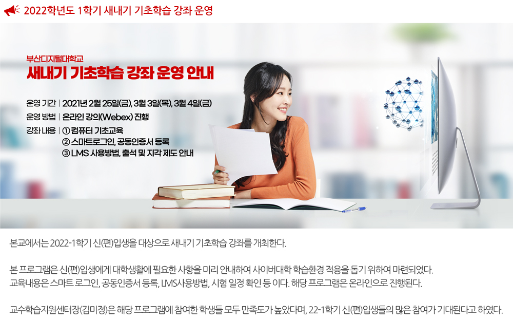 2022-1 새내기 기초학습 강좌 운영 본교에서는 2022-1학기 신(편)입생을 대상으로 새내기 기초학습 강좌를 개최한다. 본 프로그램은 신(편)입생에게 대학생활에 필요한 사항을 미리 안내하여 사이버대학 학습환경 적응을 돕기 위하여 마련되었다. 교육내용은 스마트 로그인, 공동인증서 등록, LMS사용방법, 시험 일정 확인 등 이다. 해당 프로그램은 온라인으로 진행된다. 교수학습지원센터장(김미정)은 해당 프로그램에 참여한 학생들 모두 만족도가 높았다며, 22-1학기 신(편)입생들의 많은 참여가 기대된다고 하였다. 