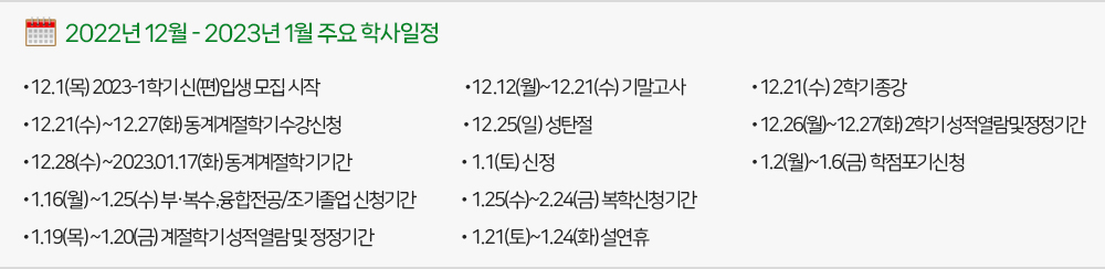2022년 12월, 2023년 1월 주요학사일정 - 12.1(목) 2023-1학기 신(편)입생 모집 - 12.12(월) ~ 12.21(수) 기말고사 - 12.21(수) 2학기종강 - 12.21(수) ~ 12.27(화)동계계절학기수강신청 - 12.25(일) 성탄절 - 12.26(월) ~ 12.27(화)2학기성적열람및정정기간 - 12.28(수)~2023.01.17(화) 동계계절학기기간 - 1.1(토) 신정 - 1.2(월) ~ 1.6(금) 학점포기신청 - 1.16(월) ~ 1.25(수) 부·복수․융합전공/조기졸업 신청기간 - 1.25(수) ~ 2.24(금) 복학신청기간 - 1.19(목) ~ 1.20(금) 계절학기 성적열람 및 정정기간 - 1.21(토) ~ 1.24(화) 설연휴
