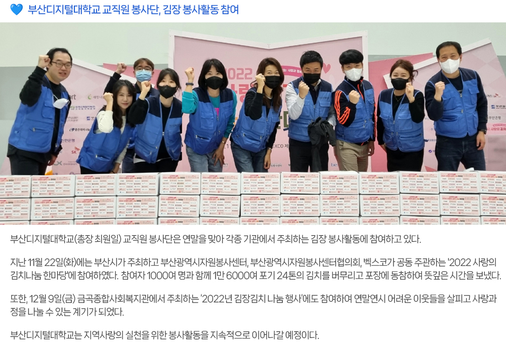 부산디지털대학교 교직원 봉사단, 김장 봉사활동 참여. 부산디지털대학교(총장 최원일) 교직원 봉사단은 연말을 맞아 각종 기관에서 주최하는 김장 봉사활동에 참여하고 있다. 지난 11월 22일(화)에는 부산시가 주최하고 부산광역시자원봉사센터, 부산광역시자원봉사센터협의회, 벡스코가 공동 주관하는 '2022 사랑의 김치나눔 한마당'에 참여하였다. 참여자 1000여 명과 함께 1만 6000여 포기 24톤의 김치를 버무리고 포장에 동참하여 뜻깊은 시간을 보냈다. 또한, 12월 9일(금) 금곡종합사회복지관에서 주최하는 ‘2022년 김장김치 나눔 행사’에도 참여하여 연말연시 어려운 이웃들을 살피고 사랑과 정을 나눌 수 있는 계기가 되었다. 부산디지털대학교는 지역사랑의 실천을 위한 봉사활동을 지속적으로 이어나갈 예정이다. 