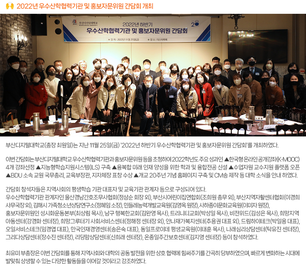 2022년 우수산학협력기관 및 홍보자문위원 간담회 개최. 부산디지털대학교(총장 최원일)는 지난 11월 25일(금) '2022년 하반기 우수산학협력기관 및 홍보자문위원 간담회'를 개최하였다. 이번 간담회는 부산디지털대학교 우수산학협력기관과 홍보자문위원 등을 초청하여 2022학년도 주요 성과인 ▲ 한국형 온라인 공개강좌(K-MOOC) 4개 강좌선정 ▲ 지능형학습지원시스템(ILS) 구축 ▲ 융복합 미래 인재 양성을 위한 학과 및 융합전공 신설 ▲수업자원 교수지원 플랫폼 오픈 ▲ BDU 소속 교원 국무총리, 교육부장관, 지자체장 표창 수상 ▲ 개교 20주년 기념 홈페이지 구축 및 CM송 제작 등 대학 소식을 안내 하였다. 간담회 참석자들은 지역사회의 평생학습 기관 대표자 및 교육기관 관계자 등으로 구성되어 있다. 우수산학협력기관 관계자인 울산경남간호조무사협회(정삼순 회장 외), 부산시어린이집연합회(조희원 총무 외), 부산지역자활센터협회(이경희 사무국장 외), 김해시 가족청소년상담연구소(정혜임 소장), 민들레능력개발교육원(김영옥 원장), 사하종이문화교육원(이미자 원장), 홍보자문위원인 성시화운동본부(최상림 목사), 남구 행복한교회(김완영 목사), 트리니티교회(박성일 목사), 비전위드(김성은 목사), 희망지역아동센터(강경화 센터장), 희망그루터기 사회서비스센터(정해정 센터장 외), 안나재가복지센터(추용권 대표 외), 드림하이테크(박일용 대표), 오일서비스테크(임경엽 대표), 만국인재경영센터(송은숙 대표), 동일프로이데 평생교육원(이태훈 목사), 나래심리상담센터(탁유진 센터장), 그리다상담센터(장수진 센터장), 리딩맘상담센터(신희래 센터장), 온종일주간보호센터(김지영 센터장) 등이 참석하였다. 최유미 부총장은 이번 간담회를 통해 지역사회와 대학의 공동 발전을 위한 상호 협력에 힘써주기를 간곡히 당부하였으며, 빠르게 변화하는 시대에 발맞춰 상생할 수 있는 다양한 활동들을 이어갈 것이라고 강조하였다. 