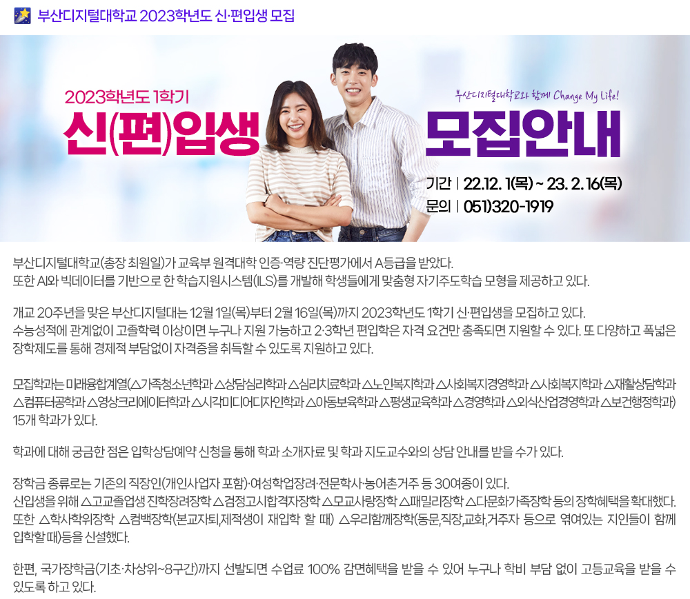 부산디지털대, 2023학년도 신편입생 모집. 부산디지털대학교(총장 최원일)가 교육부 원격대학 인증·역량 진단평가에서 A등급을 받았다. 또한 AI와 빅데이터를 기반으로 한 학습지원시스템(ILS)를 개발해 학생들에게 맞춤형 자기주도학습 모형을 제공하고 있다. 개교 20주년 맞은 부산디지털대는 12월 1일(목)부터 2월 16일(목)까지 2023학년도 1학기 신·편입생을 모집하고 있다. 수능성적에 관계없이 고졸학력 이상이면 누구나 지원 가능하고 2·3학년 편입학은 자격 요건만 충족되면 지원할 수 있다. 또 다양하고 폭넓은 장학제도를 통해 경제적 부담없이 자격증을 취득할 수 있도록 지원하고 있다. 모집학과는 미래융합계열(△가족청소년학과 △상담심리학과 △심리치료학과 △노인복지학과 △사회복지경영학과 △사회복지학과 △재활상담학과 △컴퓨터공학과 △영상크리에이터학과 △시각미디어디자인학과 △아동보육학과 △평생교육학과 △경영학과 △외식산업경영학과 △보건행정학과) 15개 학과가 있다. 학과에 대해 궁금한 점은 입학상담예약 신청을 통해 학과 소개자료 및 학과 지도교수와의 상담 안내를 받을 수가 있다. 장학금 종류로는 기존의 직장인(개인사업자 포함)·여성학업장려·전문학사·농어촌거주 등 30여종이 있다. 신입생을 위해 △ 고교졸업생 진학장려장학 △검정고시합격자장학 △모교사랑장학 △패밀리장학 △다문화가족장학 등의 장학혜택을 확대했다. 또한 △학사학위장학 △컴백장학(본교자퇴,제적생이 재입학 할 때) △우리함께장학(동문,직장,교화,거주자 등으로 엮여있는 지인들이 함께 입학할 때)등을 신설했다. 한편, 국가장학금(기초․차상위~8구간)까지 선발되면 수업료 100% 감면혜택을 받을 수 있어 누구나 학비 부담 없이 고등교육을 받을 수 있도록 하고 있다.