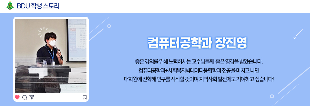 BDU 학생 스토리. 컴퓨터공학과 장진영. 좋은 강의를 위해 노력하시는 교수님들께 좋은 영감을 받았습니다. 컴퓨터공학과 + 사회복지빅데이터융합학과 전공을 마치고 나면 대학원에 진학해 연구를 시작할 것이며 지역사회 발전에도 기여하고 싶습니다!