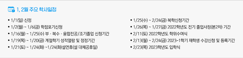 1월, 2월 주요학사일정 - 1/1(일) 신정 - 1/2(월) ~ 1/6(금) 학점포기신청 - 1/16(월) ~ 1/25(수) 부·복수·융합전공/조기졸업 신청기간 - 1/19(목) ~ 1/20(금) 계절학기 성적열람 및 정정기간 - 1/21(토) ~ 1/24(화) ~1.24(화)설연휴(설 대체공휴일) - 1/25(수) ~ 2/24(금) 복학신청기간 - 1/26(목) ~ 1/27(금) 2022학년도 전기 졸업사정(본2차) 기간 - 2/11(토) 2022학년도 학위수여식 - 2/13(월) ~ 2/24(금) 2023-1학기 재학생 수강신청 및 등록기간 - 2/23(목) 2023학년도 입학식 