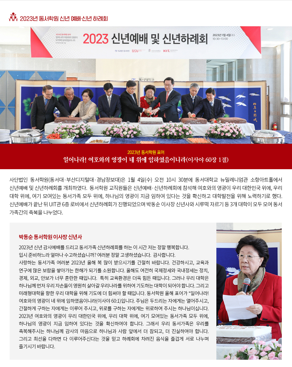 2023년 동서학원 신년 예배·신년 하례회. 2023년 동서학원 표어:일어나라! 여호와의 영광이 네 위에 임하였음이니라(이사야 60장 1절) 사단법인 동서학원(동서대·부산디지털대·경남정보대)은 1월 4일(수) 오전 10시 30분에 동서대학교 뉴밀레니엄관 소향아트홀에서 신년예배 및 신년하례회를 개최하였다. 동서학원 교직원들은 신년예배·신년하례회에 참석해 여호와의 영광이 우리 대한민국 위에, 우리 대학 위에, 여기 모여있는 동서가족 모두 위에, 하나님의 영광이 지금 임하여 있다는 것을 확신하고 대학발전을 위해 노력하기로 했다. 신년예배가 끝난 뒤 UIT관 6층 로비에서 신년하례회가 진행되었으며 박동순 이사장 신년사와 시루떡 자르기 등 3개 대학이 모두 모여 동서 가족간의 축복을 나누었다. 박동순 동서학원 이사장 신년사. 2023년 신년 감사예배를 드리고 동서가족 신년하례회를 하는 이 시간 저는 정말 행복합니다. 입시 준비하느라 얼마나 수고하셨습니까? 여러분 정말 고생하셨습니다. 감사합니다. 사랑하는 동서가족 여러분 2023년 올해 복 많이 받으시기를 간절히 바랍니다. 건강하시고, 교육과 연구에 많은 보람을 쌓아가는 한해가 되기를 소원합니다. 올해도 여전히 국제정세와 국내정세는 정치, 경제, 외교, 안보가 너무 혼란한 때입니다. 특히 교육환경은 더욱 힘든 때입니다. 그러나 우리 대학은 하나님께 먼저 우리 자손들이 영원히 살아갈 우리나라를 위하여 기도하는 대학이 되어야 합니다. 그리고 미래형대학을 향한 우리 대학을 위해 기도에 더 힘써야 할 때입니다. 동서학원 올해 표어가 '일어나라! 여호와의 영광이 네 위에 임하였음이니라(이사야 60:1)'입니다. 주님은 두드리는 자에게는 열어주시고, 간절하게 구하는 자에게는 이루어 주시고, 위로를 구하는 자에게는 위로하여 주시는 하나님이십니다. 2023년 여호와의 영광이 우리 대한민국 위에, 우리 대학 위에, 여기 모여있는 동서가족 모두 위에, 하나님의 영광이 지금 임하여 있다는 것을 확신하여야 합니다. 그래서 우리 동서가족은 우리를 축복해주시는 하나님께 감사의 마음으로 하나님과 사람 앞에서 더 참되고, 더 진실하여야 합니다. 그리고 최선을 다하면 다 이루어주신다는 것을 믿고 하례회에 차려진 음식을 즐겁게 서로 나누며 즐기시기 바랍니다.