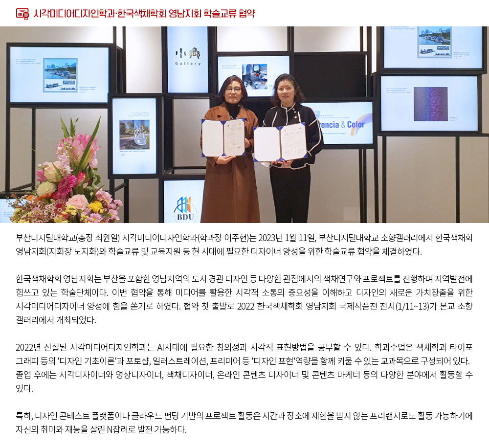 부산디지털대학교 시각미디어디자인학과·한국색채학회 영남지회 학술교류 협약. 부산디지털대학교(총장 최원일) 시각미디어디자인학과(학과장 이주현)는 2023년 1월 11일, 부산디지털대학교 소향갤러리에서 한국색채학회 영남지회(지회장 노지화)와 학술교류 및 교육지원 등 현 시대에 필요한 디자이너 양성을 위한 학술교류 협약을 체결하였다. 한국색채학회 영남지회는 부산을 포함한 영남지역의 도시 경관 디자인 등 다양한 관점에서의 색채연구와 프로젝트를 진행하며 지역발전에 힘쓰고 있는 학술단체이다. 이번 협약을 통해 미디어를 활용한 시각적 소통의 중요성을 이해하고 디자인의 새로운 가치창출을 위한 시각미디어디자이너 양성에 힘을 쏟기로 하였다. 협약 첫 출발로 2022 한국색채학회 영남지회 국제작품전 전시(1/11~13)가 부산디지털대학교 소향갤러리에서 개최되었다. 부산디지털대학교 시각미디어디자인학과는 2022년 신설된 학과로 AI시대에 필요한 창의성과 시각적 표현방법을 공부할 수 있다. 학과수업은 색채학과 타이포그래피 등의 '디자인 기초이론'과 포토샵, 일러스트레이션, 프리미어 등 '디자인 표현'역량을 함께 키울 수 있는 교과목으로 구성되어 있다. 졸업 후에는 시각디자이너와 영상디자이너, 색채디자이너, 온라인 콘텐츠 디자이너 및 콘텐츠 마케터 등의 다양한 분야에서 활동할 수 있다. 특히 디자인 콘테스트 플랫폼이나 클라우드 펀딩 기반의 프로젝트 활동은 시간과 장소에 제한을 받지 않는 프리랜서로도 활동 가능하기에 자신의 취미와 재능을 살린 N잡러로 발전 가능하다.