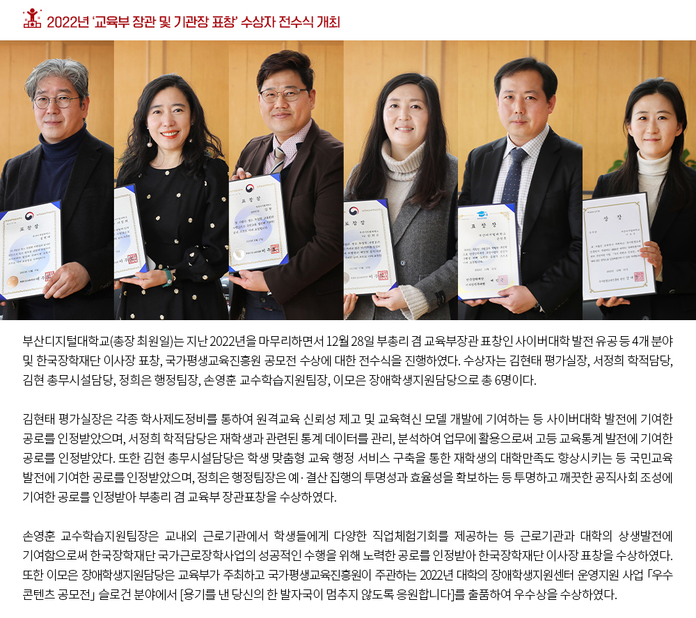 2022년 ‘교육부 장관 및 기관장 표창’ 수상자 전수식 개최. 부산디지털대학교(총장 최원일)는 지난 2022년을 마무리하면서 12월 28일 부총리 겸 교육부장관 표창인 사이버대학 발전 유공 등 4개 분야 및 한국장학재단 이사장 표창, 국가평생교육진흥원 공모전 수상에 대한 전수식을 진행하였다. 수상자는 김현태 평가실장, 서정희 학적담당, 김현 총총무시설담당, 정희은 행정팀장, 손영훈 교수학습지원팀장, 이모은 장애학생지원담당으로 총 6명이다. 김현태 평가실장은 각종 학사제도정비를 통하여 원격교육 신뢰성 제고 및 교육혁신 모델 개발에 기여하는 등 사이버대학 발전에 기여한 공로를 인정받았으며, 서정희 학적담당은 재학생과 관련된 통계 데이터를 관리, 분석하여 업무에 활용으로써 고등 교육통계 발전에 기여한 공로를 인정받았다. 또한 김현 총무시설담당은 학생 맞춤형 교육 행정 서비스 구축을 통한 재학생의 대학만족도 향상시키는 등 국민교육 발전에 기여한 공로를 인정받았으며, 정희은 행정팀장은 예‧결산 집행의 투명성과 효율성을 확보하는 등 투명하고 깨끗한 공직사회 조성에 기여한 공로를 인정받아 부총리 겸 교육부 장관표창을 수상하였다. 손영훈 교수학습지원팀장은 교내외 근로기관에서 학생들에게 다양한 직업체험기회를 제공하는 등 근로기관과 대학의 상생발전에 기여함으로써 한국장학재단 국가근로장학사업의 성공적인 수행을 위해 노력한 공로를 인정받아 한국장학재단 이사장 표창을 수상하였다. 또한 이모은 장애학생지원담당은 교육부가 주최하고 국가평생교육진흥원이 주관하는 2022년 대학의 장애학생지원센터 운영지원 사업 「우수 콘텐츠 공모전」 슬로건 분야에서 [용기를 낸 당신의 한 발자국이 멈추지 않도록 응원합니다]를 출품하여 우수상을 수상하였다.
