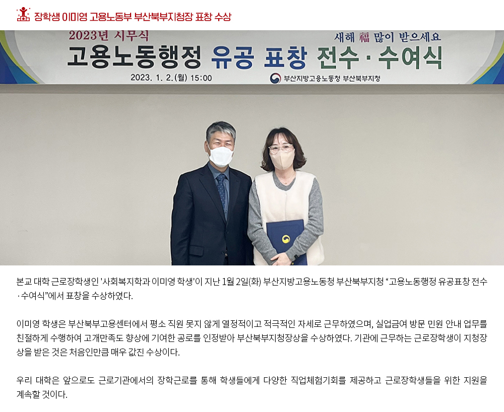 장학생 이미영 고용노동부 부산북부지청장 표창 수상. 본교 대학 근로장학생인 '사회복지학과 이미영 학생'이 지난 1월 2일(화) 부산지방고용노동청 부산북부지청 “고용노동행정 유공표창 전수·수여식”에서 표창을 수상하였다. 이미영 학우는 부산북부고용센터에서 평소 직원 못지 않게 열정적이고 적극적인 자세로 근무하였으며, 실업금여 방문 민원 안내 업무를 친절하게 수행하여 고개만족도 향상에 기여한 공로를 인정받아 부산북부지청장상을 수상하였다. 기관에 근무하는 근로장학생이 지청장 상을 받은 것은 처음인만큼 매우 값진 수상이다. 우리 대학은 앞으로도 근로기관에서의 장학근로를 통해 학생들에게 다양한 직업체험기회를 제공하고 근로장학생들을 위한 지원을 계속할 것이다.