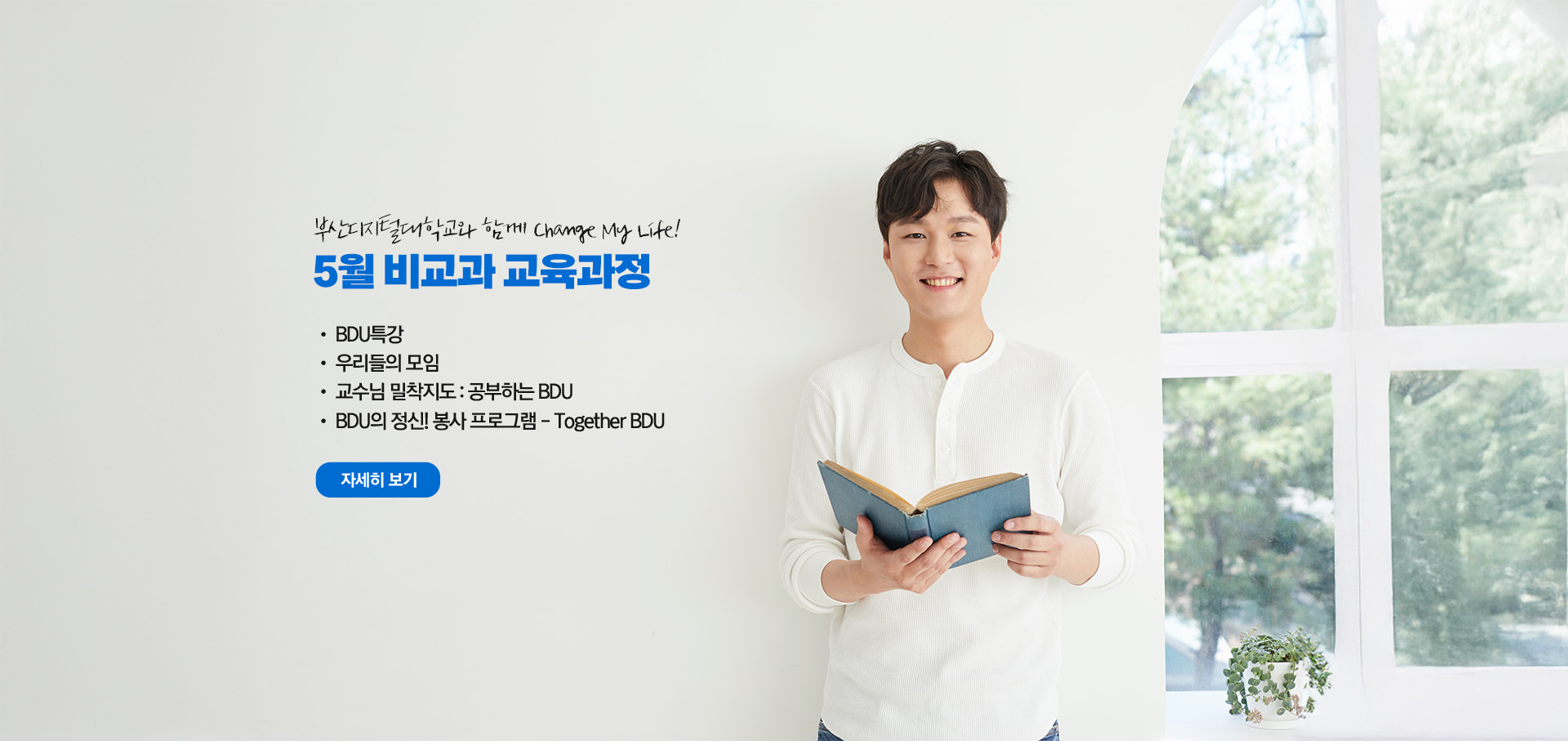 부산디지털대학교와 함께 Change My Life! 5월 비교과 교육과정  • BDU 특강 • 우리들의 모임 • 교수님 밀착지도 : 공부하는 BDU • BDU의 정신! 봉사 프로그램 - Together BDU 자세히 보기