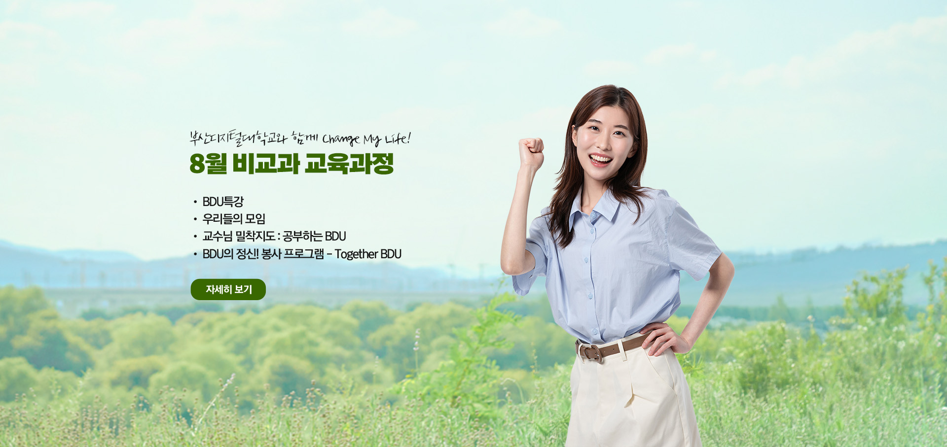 부산디지털대학교와 함께 Change My Life! 8월 비교과 교육과정  • BDU 특강 • 우리들의 모임 • 교수님 밀착지도 : 공부하는 BDU • BDU의 정신! 봉사 프로그램 - Together BDU 자세히 보기
