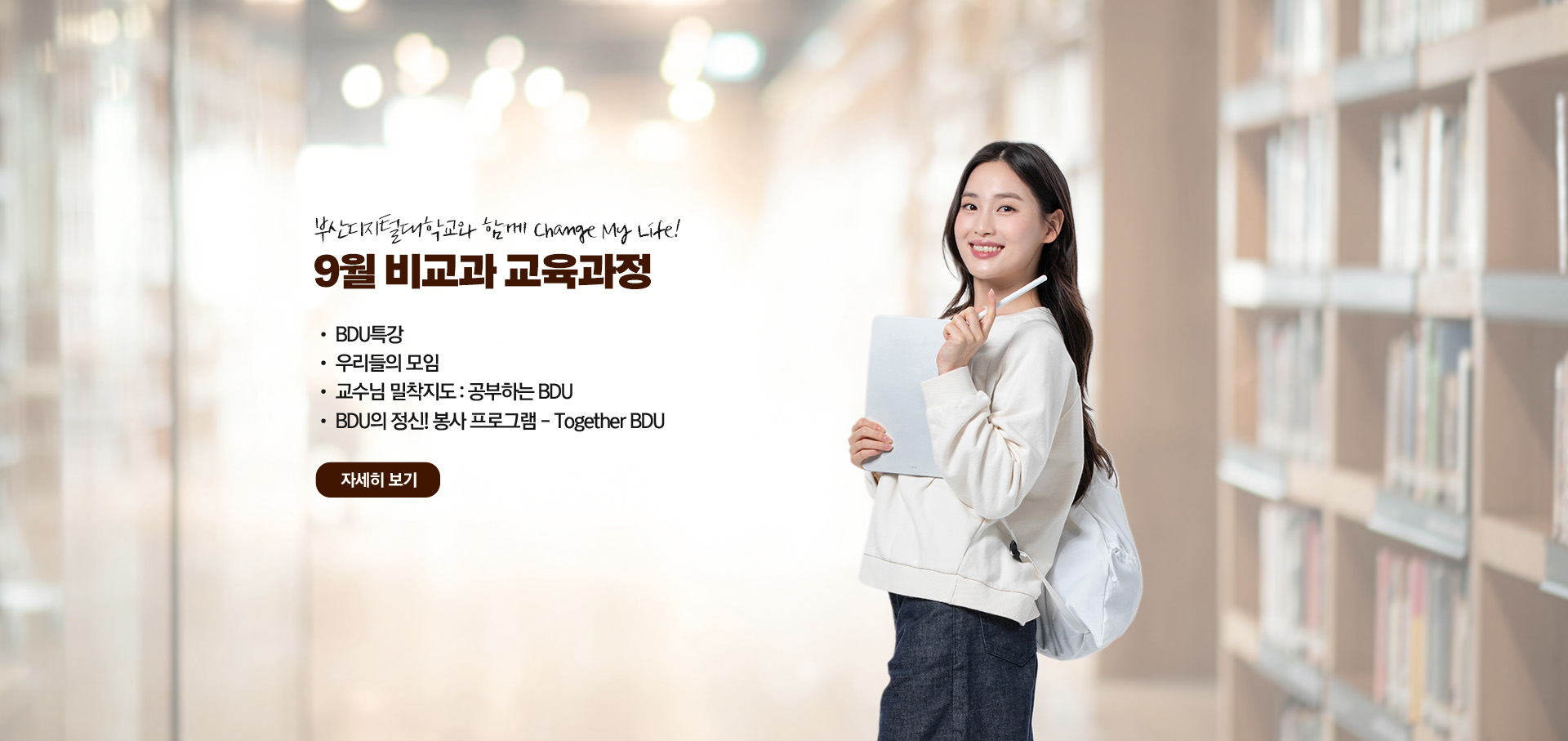 부산디지털대학교와 함께 Change My Life! 9월 비교과 교육과정  • BDU 특강 • 우리들의 모임 • 교수님 밀착지도 : 공부하는 BDU • BDU의 정신! 봉사 프로그램 - Together BDU 자세히 보기