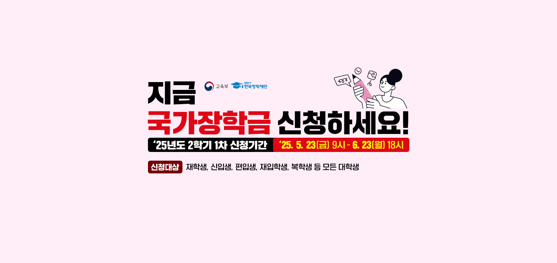 (로고)교육부, (로고)푸른등대 한국장학재단. 지금 국가장학금 신청하세요! 2025년도 2학기 1차 신청기간. 2025. 5. 23(금) 9시 - 6. 23(월) 18시. 신청대상: 재학생, 신입생, 재입학생, 복학생 등 모든 대학생