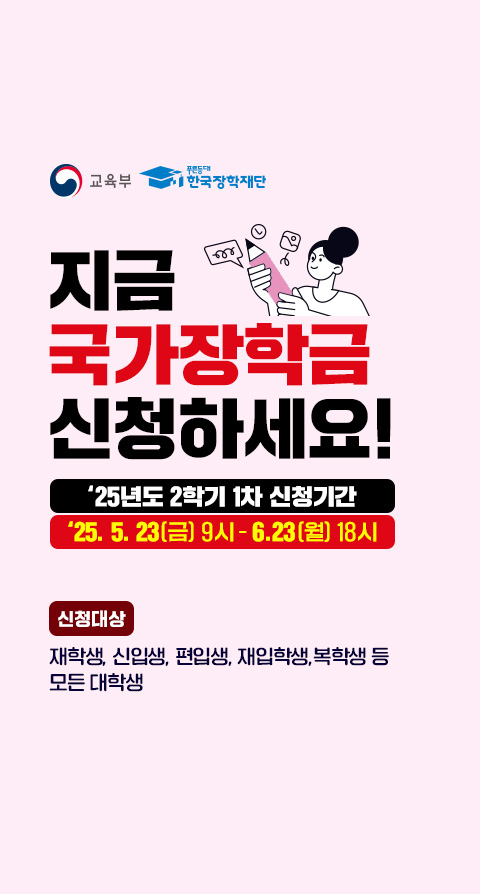 (로고)교육부, (로고)푸른등대 한국장학재단. 지금 국가장학금 신청하세요! 2025년도 2학기 1차 신청기간. 2025. 5. 23(금) 9시 - 6. 23(월) 18시. 신청대상: 재학생, 신입생, 재입학생, 복학생 등 모든 대학생