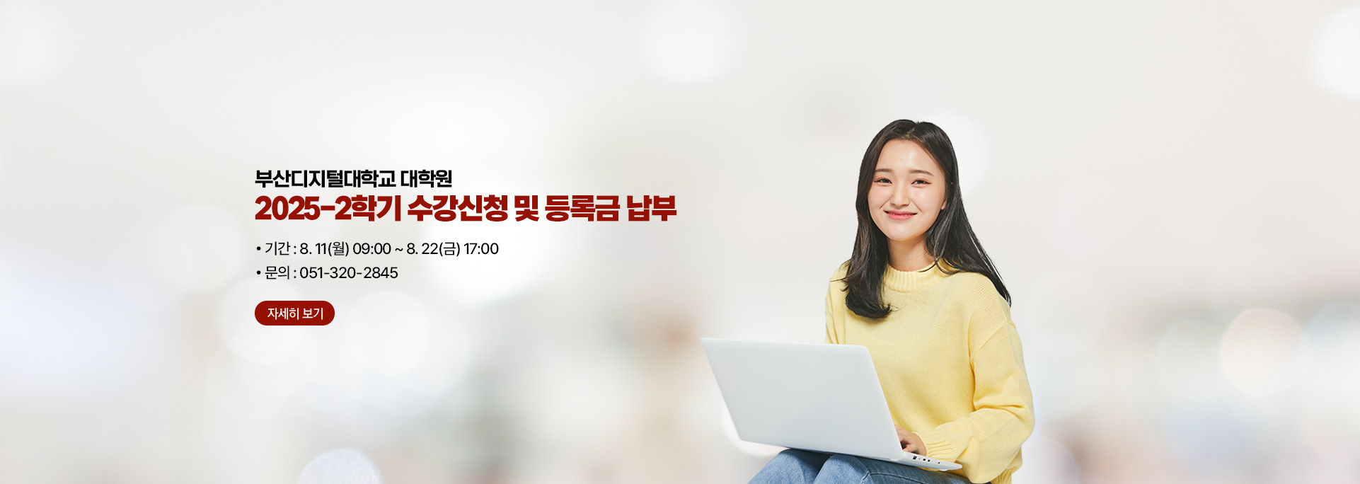 부산디지털대학교 대학원 2025-2학기 수강신청 및 등록금 납부 : 기간 8. 11(월) 09:00 ~ 8.22(금) 17:00 / 문의 051-320-2845 자세히보기