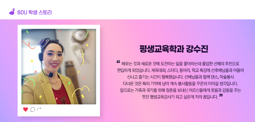 BDU 학생스토리. 평생교육학과 강수진. 배우는 것과 새로운 것에 도전하는 일을 좋아하는데 졸업한 선배의 추천으로 편입하게 되었습니다. 체육대회, 스터디, 동아리, 학교 특강에 선후배님들과 어울려 신나고 즐기는 시간이 행복했습니다. 선배님들과 함께 댄스, 마술봉사 다녀온 것은 특히 기억에 남아 계속 봉사활동을 꾸준히 이어갈 생각입니다. 앞으로는 가족과 국가를 위해 청춘을 보내신 어르신들에게 웃음과 감동을 주는 멋진 평생교육강사가 되고 싶은게 저의 꿈입니다.