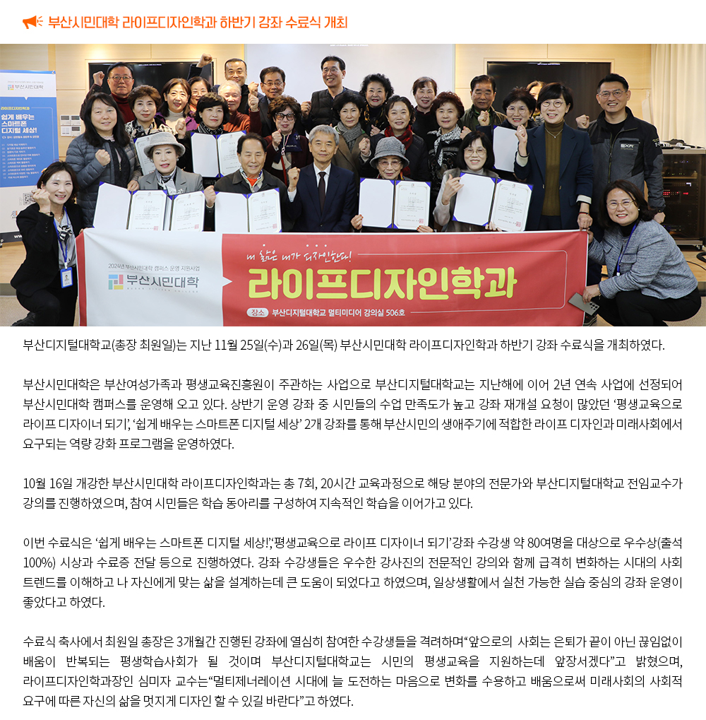 부산시민대학 라이프디자인학과 하반기 강좌 수료식 개최. 부산디지털대학교(총장 최원일)는 지난 11월 25일(수)과 26일(목) 부산시민대학 라이프디자인학과 하반기 강좌 수료식을 개최하였다. 부산시민대학은 부산여성가족과 평생교육진흥원이 주관하는 사업으로 부산디지털대학교는 지난해에 이어 2년 연속 사업에 선정되어 부산시민대학 캠퍼스를 운영해 오고 있다. 상반기 운영 강좌 중 시민들의 수업 만족도가 높고 강좌 재개설 요청이 많았던 ‘평생교육으로 라이프 디자이너 되기’, ‘쉽게 배우는 스마트폰 디지털 세상’ 2개 강좌를 통해 부산시민의 생애주기에 적합한 라이프 디자인과 미래사회에서 요구되는 역량 강화 프로그램을 운영하였다. 10월 16일 개강한 부산시민대학 라이프디자인학과는 총 7회, 20시간 교육과정으로 해당 분야의 전문가와 부산디지털대학교 전임교수가 강의를 진행하였으며, 참여 시민들은 학습 동아리를 구성하여 지속적인 학습을 이어가고 있다. 이번 수료식은 ‘쉽게 배우는 스마트폰 디지털 세상!’,‘평생교육으로 라이프 디자이너 되기’강좌 수강생 약 80여명을 대상으로 우수상(출석 100%) 시상과 수료증 전달 등으로 진행하였다. 강좌 수강생들은 우수한 강사진의 전문적인 강의와 함께 급격히 변화하는 시대의 사회 트렌드를 이해하고 나 자신에게 맞는 삶을 설계하는데 큰 도움이 되었다고 하였으며, 일상생활에서 실천 가능한 실습 중심의 강좌 운영이 좋았다고 하였다. 수료식 축사에서 최원일 총장은 3개월간 진행된 강좌에 열심히 참여한 수강생들을 격려하며“앞으로의 사회는 은퇴가 끝이 아닌 끊임없이 배움이 반복되는 평생학습사회가 될 것이며 부산디지털대학교는 시민의 평생교육을 지원하는데 앞장서겠다”고 밝혔으며, 라이프디자인학과장인 심미자 교수는“멀티제너레이션 시대에 늘 도전하는 마음으로 변화를 수용하고 배움으로써 미래사회의 사회적 요구에 따른 자신의 삶을 멋지게 디자인 할 수 있길 바란다”고 하였다.