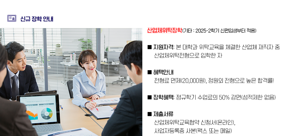 신규 장학 안내. 산업체위탁장학(기타 : 2025-2학기 신편입생부터 적용) 1. 지원자격: 산업체 재직자(산업체위탁전형 입학) 2. 혜택안내: 전형료 면제(20,000원), 정원외 전형으로 높은 합격률! 3. 장학혜택: 정규학기 수업료의 50% 감면(성적제한 없음) 4. 제출서류: 산업체위탁교육협약 신청서(온라인), 사업자등록증 사본(팩스 또는 메일)