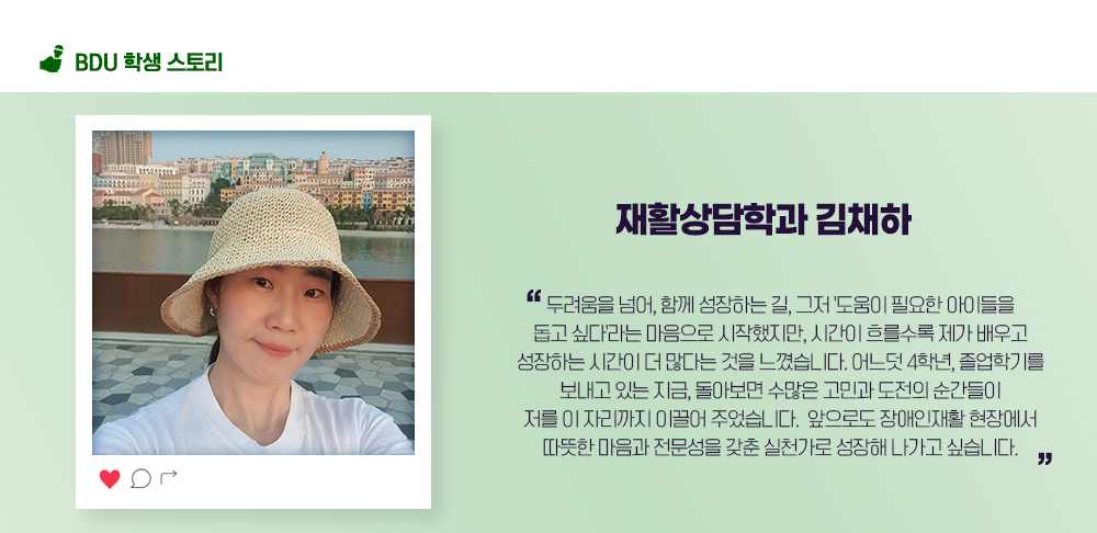 재활상담학과 김채하. 두려움을 넘어, 함께 성장하는 길, 그저 '도움이 필요한 아이들을 돕고 싶다'라는 마음으로 시작했지만, 시간이 흐를수록 제가 배우고 성장하는 시간이 더 많다는 것을 느꼈습니다. 어느덧 4학년, 졸업학기를 보내고 있는 지금, 돌아보면 수많은 고민과 도전의 순간들이 저를 이 자리까지 이끌어 주었습니다. 앞으로도 장애인재활 현장에서 따뜻한 마음과 전문성을 갖춘 실천가로 성장해 나가고 싶습니다.