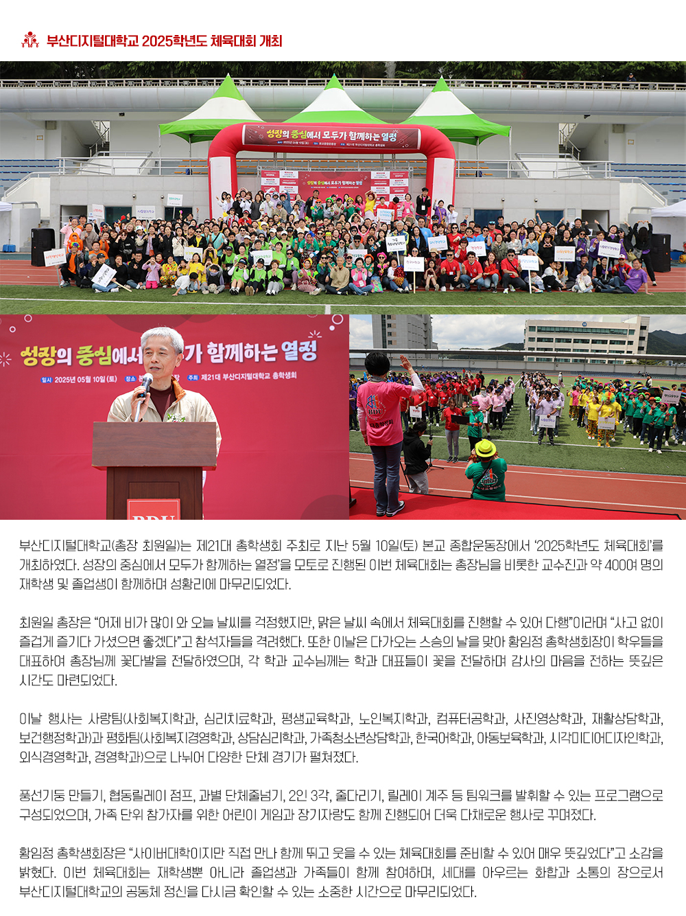 부산디지털대학교 2025학년도 체육대회 개최. 부산디지털대학교(총장 최원일)는 제21대 총학생회 주최로 지난 5월 10일(토) 본교 종합운동장에서 ‘2025학년도 체육대회’를 개최하였다. 성장의 중심에서 모두가 함께하는 열정’을 모토로 진행된 이번 체육대회는 총장님을 비롯한 교수진과 약 400여 명의 재학생 및 졸업생이 함께하며 성황리에 마무리되었다. 최원일 총장은 “어제 비가 많이 와 오늘 날씨를 걱정했지만, 맑은 날씨 속에서 체육대회를 진행할 수 있어 다행”이라며 “사고 없이 즐겁게 즐기다 가셨으면 좋겠다”고 참석자들을 격려했다. 또한 이날은 다가오는 스승의 날을 맞아 황임정 총학생회장이 학우들을 대표하여 총장님께 꽃다발을 전달하였으며, 각 학과 교수님께는 학과 대표들이 꽃을 전달하며 감사의 마음을 전하는 뜻깊은 시간도 마련되었다.
이날 행사는 사랑팀(사회복지학과, 심리치료학과, 평생교육학과, 노인복지학과, 컴퓨터공학과, 사진영상학과, 재활상담학과, 보건행정학과)과 평화팀(사회복지경영학과, 상담심리학과, 가족청소년상담학과, 한국어학과, 아동보육학과, 시각미디어디자인학과, 외식경영학과, 경영학과)으로 나뉘어 다양한 단체 경기가 펼쳐졌다. 풍선기둥 만들기, 협동릴레이 점프, 과별 단체줄넘기, 2인 3각, 줄다리기, 릴레이 계주 등 팀워크를 발휘할 수 있는 프로그램으로 구성되었으며, 가족 단위 참가자를 위한 어린이 게임과 장기자랑도 함께 진행되어 더욱 다채로운 행사로 꾸며졌다. 황임정 총학생회장은 “사이버대학이지만 직접 만나 함께 뛰고 웃을 수 있는 체육대회를 준비할 수 있어 매우 뜻깊었다”고 소감을 밝혔다. 이번 체육대회는 재학생뿐 아니라 졸업생과 가족들이 함께 참여하며, 세대를 아우르는 화합과 소통의 장으로서 부산디지털대학교의 공동체 정신을 다시금 확인할 수 있는 소중한 시간으로 마무리되었다.