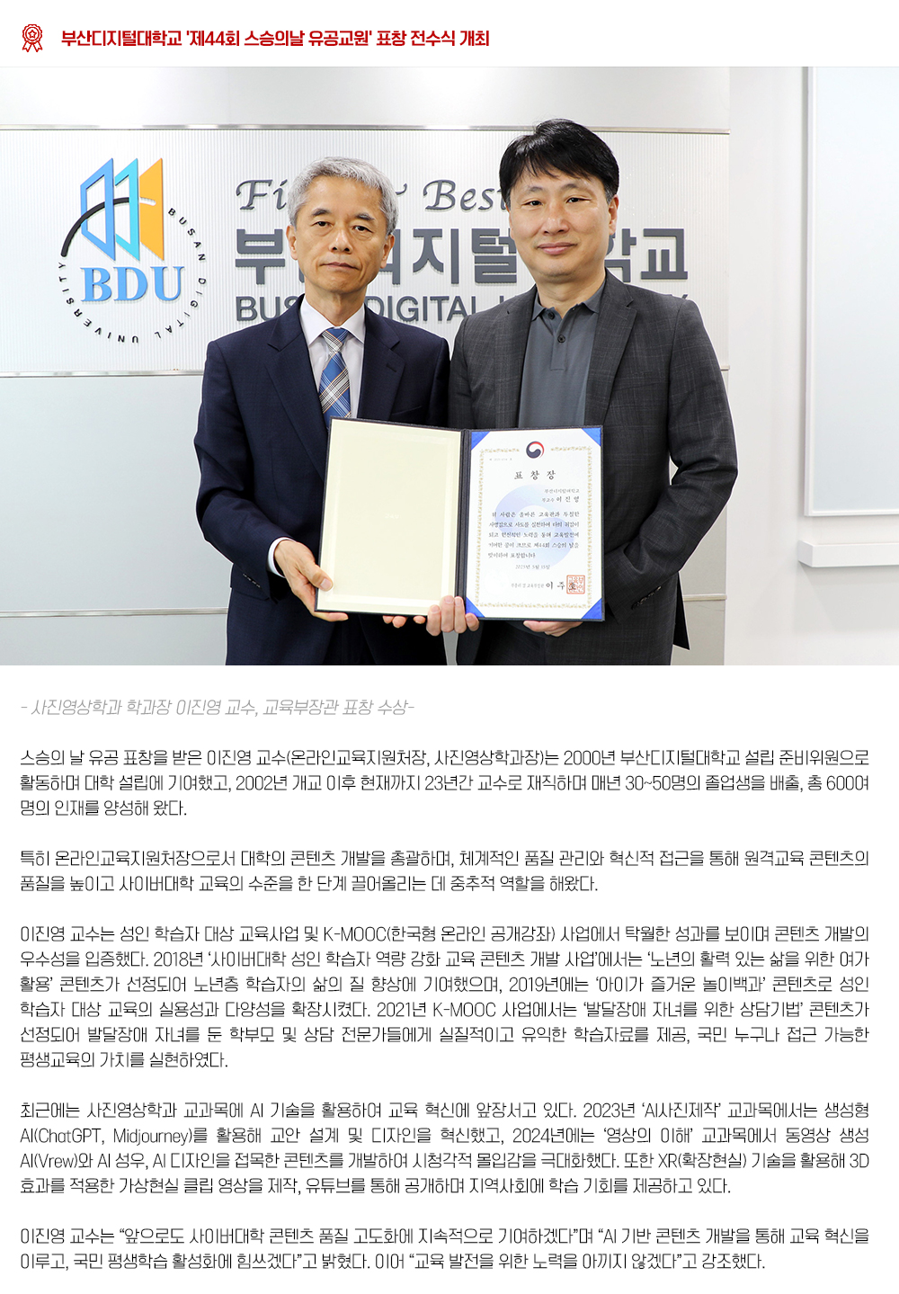 '제44회 스승의날 유공교원' 표창 전수식 개최.  부산디지털대학교(총장 최원일)는 2025년 5월 16일, 2025년도 제44회 스승의날 유공 표창(부총리 겸 교육부장관) 전수식을 진행하였다.  스승의 날 유공 표창을 받은 이진영 교수(온라인교육지원처장, 사진영상학과장)는 2000년 부산디지털대학교 설립 준비위원으로 활동하며 대학 설립에 기여했고, 2002년 개교 이후 현재까지 23년간 교수로 재직하며 매년 30~50명의 졸업생을 배출, 총 600여 명의 인재를 양성해 왔다. 특히 온라인교육지원처장으로서 대학의 콘텐츠 개발을 총괄하며, 체계적인 품질 관리와 혁신적 접근을 통해 원격교육 콘텐츠의 품질을 높이고 사이버대학 교육의 수준을 한 단계 끌어올리는 데 중추적 역할을 해왔다. 이진영 교수는 성인 학습자 대상 교육사업 및 K-MOOC(한국형 온라인 공개강좌) 사업에서 탁월한 성과를 보이며 콘텐츠 개발의 우수성을 입증했다. 2018년 ‘사이버대학 성인 학습자 역량 강화 교육 콘텐츠 개발 사업’에서는 ‘노년의 활력 있는 삶을 위한 여가 활용’ 콘텐츠가 선정되어 노년층 학습자의 삶의 질 향상에 기여했으며, 2019년에는 ‘아이가 즐거운 놀이백과’ 콘텐츠로 성인 학습자 대상 교육의 실용성과 다양성을 확장했다. 1년 K-MOOC 사업에서는 ‘발달장애 자녀를 위한 상담기법’ 콘텐츠가 선정되어 발달장애 자녀를 둔 학부모 및 상담 전문가들에게 실질적이고 유익한 학습자료를 제공, 국민 누구나 접근 가능한 평생교육의 가치를 실현하였다. 최근에는 사진영상학과 교과목에 AI 기술을 활용하여 교육 혁신에 앞장서고 있다. 2023년 ‘AI사진제작’ 교과목에서는 생성형 AI(ChatGPT, Midjourney)를 활용해 교안 설계 및 디자인을 혁신했고, 2024년에는 ‘영상의 이해’ 교과목에서 동영상 생성 AI(Vrew)와 AI 성우, AI 디자인을 접목한 콘텐츠를 개발하여 시청각적 몰입감을 극대화했다. 또한 XR(확장현실) 기술을 활용해 3D 효과를 적용한 가상현실 클립 영상을 제작, 유튜브를 통해 공개하며 지역사회에 학습 기회를 제공하고 있다. 이진영 교수는 “앞으로도 사이버대학 콘텐츠 품질 고도화에 지속적으로 기여하겠다”며 “AI 기반 콘텐츠 개발을 통해 교육 혁신을 이루고, 국민 평생학습 활성화에 힘쓰겠다”고 밝혔다. 이어 “교육 발전을 위한 노력을 아끼지 않겠다”고 강조했다.