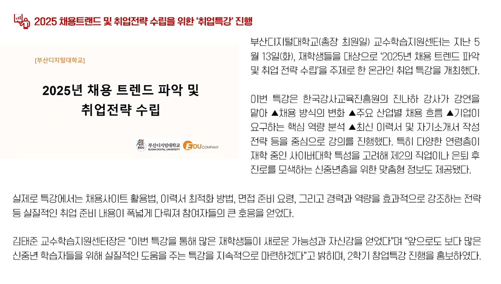 2025 채용트랜드 및 취업전략 수립을 위한 ‘취업특강’ 진행. 부산디지털대학교(총장 최원일) 교수학습지원센터는 지난 5월 13일(화), 재학생들을 대상으로 ‘2025년 채용 트렌드 파악 및 취업 전략 수립’을 주제로 한 온라인 취업 특강을 개최했다. 이번 특강은 한국강사교육진흥원의 진나하 강사가 강연을 맡아 ▲채용 방식의 변화 ▲주요 산업별 채용 흐름 ▲기업이 요구하는 핵심 역량 분석 ▲최신 이력서 및 자기소개서 작성 전략 등을 중심으로 강의를 진행했다. 특히 다양한 연령층이 재학 중인 사이버대학 특성을 고려해 제2의 직업이나 은퇴 후 진로를 모색하는 신중년층을 위한 맞춤형 정보도 제공됐다. 실제로 특강에서는 채용사이트 활용법, 이력서 최적화 방법, 면접 준비 요령, 그리고 경력과 역량을 효과적으로 강조하는 전략 등 실질적인 취업 준비 내용이 폭넓게 다뤄져 참여자들의 큰 호응을 얻었다. 김태준 교수학습지원센터장은 “이번 특강을 통해 많은 재학생들이 새로운 가능성과 자신감을 얻었다”며 “앞으로도 보다 많은 신중년 학습자들을 위해 실질적인 도움을 주는 특강을 지속적으로 마련하겠다”고 밝히며, 2학기 창업특강 진행을 홍보하였다.