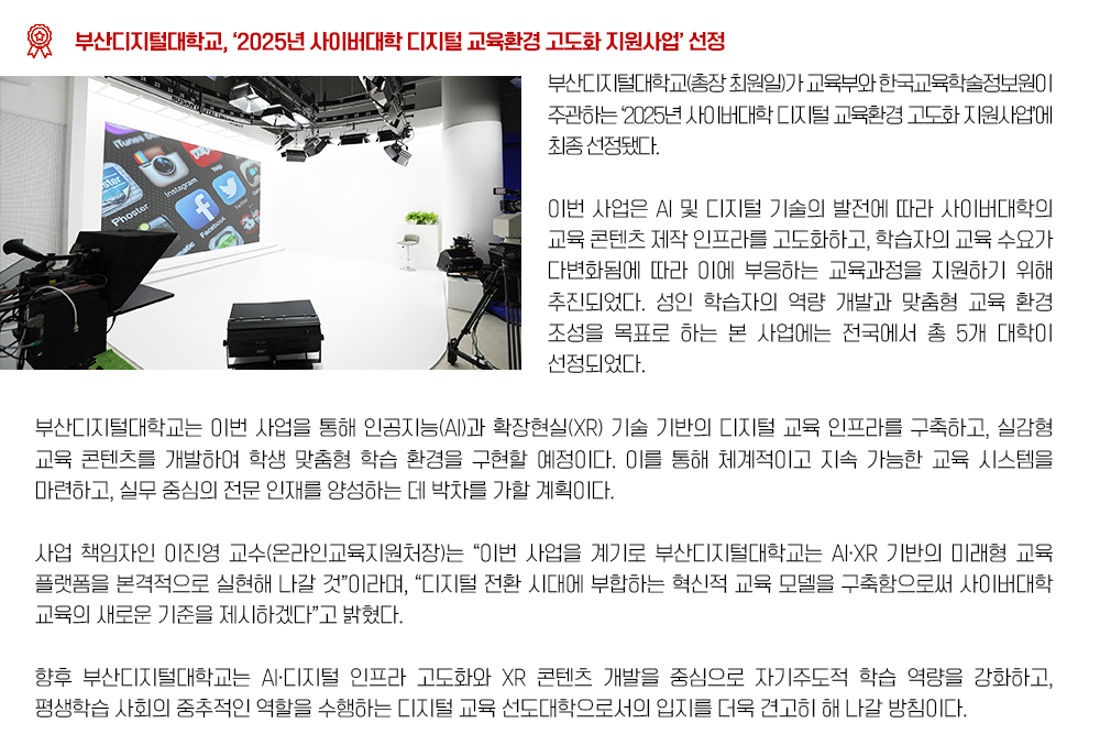 「2025년 사이버대학 디지털 교육환경 고도화 지원사업」선정. 부산디지털대학교(총장 최원일)가 교육부와 한국교육학술정보원이 주관하는 ‘2025년 사이버대학 디지털 교육환경 고도화 지원사업’에 최종 선정됐다. 이번 사업은 AI 및 디지털 기술의 발전에 따라 사이버대학의 교육 콘텐츠 제작 인프라를 고도화하고, 학습자의 교육 수요가 다변화됨에 따라 이에 부응하는 교육과정을 지원하기 위해 추진되었다. 성인 학습자의 역량 개발과 맞춤형 교육 환경 조성을 목표로 하는 본 사업에는 전국에서 총 5개 대학이 선정되었다. 부산디지털대학교는 이번 사업을 통해 인공지능(AI)과 확장현실(XR) 기술 기반의 디지털 교육 인프라를 구축하고, 실감형 교육 콘텐츠를 개발하여 학생 맞춤형 학습 환경을 구현할 예정이다. 이를 통해 체계적이고 지속 가능한 교육 시스템을 마련하고, 실무 중심의 전문 인재를 양성하는 데 박차를 가할 계획이다. 사업 책임자인 이진영 교수(온라인교육지원처장)는 “이번 사업을 계기로 부산디지털대학교는 AI·XR 기반의 미래형 교육 플랫폼을 본격적으로 실현해 나갈 것”이라며, “디지털 전환 시대에 부합하는 혁신적 교육 모델을 구축함으로써 사이버대학 교육의 새로운 기준을 제시하겠다”고 밝혔다. 향후 부산디지털대학교는 AI·디지털 인프라 고도화와 XR 콘텐츠 개발을 중심으로 자기주도적 학습 역량을 강화하고, 평생학습 사회의 중추적인 역할을 수행하는 디지털 교육 선도대학으로서의 입지를 더욱 견고히 해 나갈 방침이다.