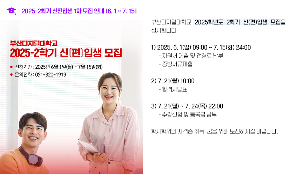 2025-2학기 신편입생 1차 모집 안내 [6. 1 ~ 7. 15]. 부산디지털대학교 2025학년도 2학기 신(편)입생 모집을 실시합니다. 1. 2025. 6. 1(일) 09:00 ~ 7. 15(화) 24:00 지원서 제출 및 전형료 납부, 증빙서류제출 2. 7. 21(월) 10:00 합격자발표 3. 7. 21(월) ~ 7. 24(목) 22:00 수강신청 및 등록금 납부 학사학위와 자격증 취득! 꿈을 위해 도전하시길 바랍니다.