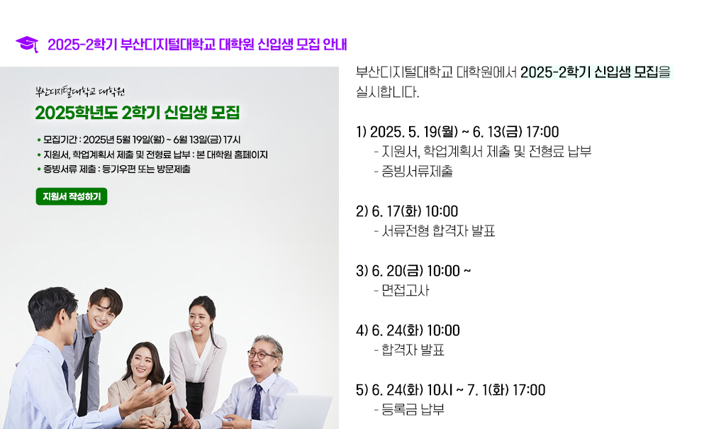 2025-2학기 부산디지털대학교 대학원 신입생 모집 안내. 부산디지털대학교 2025학년도 2학기 신(편)입생 모집을 실시합니다. 1. 2025. 5. 19(월) ~ 6. 13(금) 17시 지원서, 학업계획서 제출 및 전형료 납부, 증빙서류 제출 2. 6. 17(화) 10시 서류전형 합격자 발표 3. 6. 20(금) 10시 ~ 면접고사 4. 6. 24(화) 10시 합격자 발표 5. 6. 24(화) 10시 ~ 7. 1(화) 17시 등록금 납부