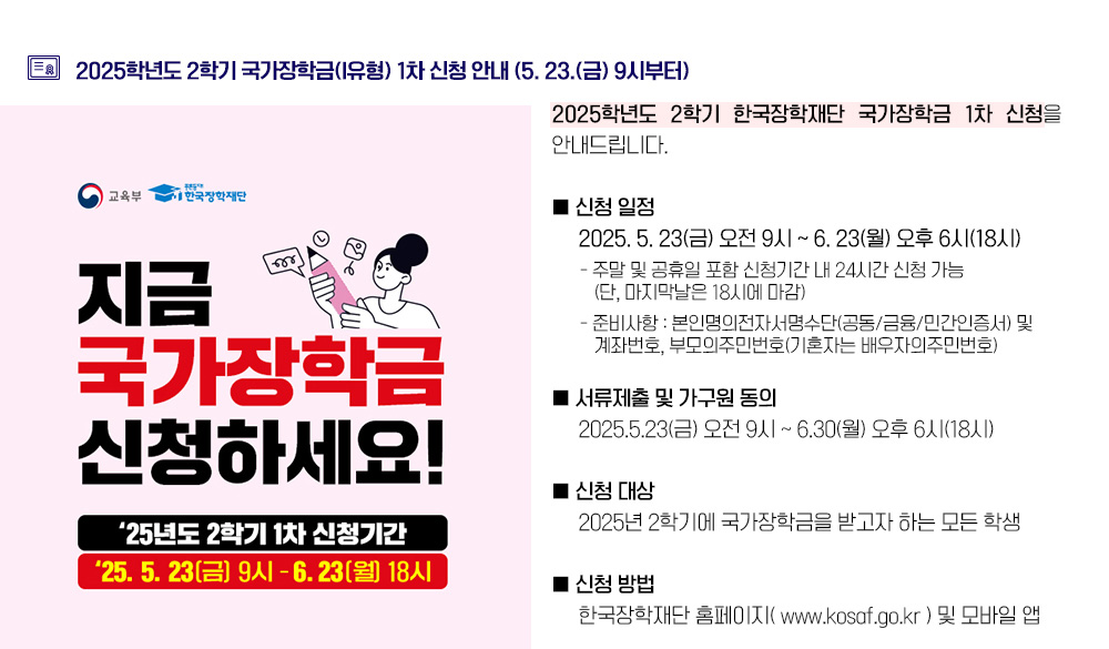 2025학년도 2학기 국가장학금(I유형) 1차 신청 안내 (5. 23.(금) 9시부터). 2025학년도 2학기 한국장학재단 국가장학금 1차 신청을 안내드립니다. 1. 신청 일정 가. 2025. 5. 23(금) 오전 9시 ~ 6. 23(월) 오후 6시(18시) - 주말 및 공휴일 포함 신청기간 내 24시간 신청 가능(단, 마지막날은 18시에 마감) - 준비사항 : 본인명의전자서명수단(공동/금융/민간인증서) 및 계좌번호, 부모의주민번호(기혼자는 배우자의주민번호) 나. 서류제출 및 가구원 동의: 2025.5.23(금) 오전 9시 ~ 6.30(월) 오후 6시(18시) 2. 신청 대상: 2025년 2학기에 국가장학금을 받고자 하는 모든 학생(입학 예정자 포함) 3. 신청 방법: 한국장학재단 홈페이지( www.kosaf.go.kr ) 및 모바일 앱