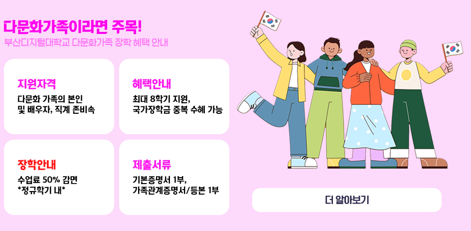 다문화가족이라면 주목! 부산디지털대학교 다문화가족 장학 혜택 안내 1. 지원자격 : 다문화 가족의 본인 및 배우자, 직계 존비속 2. 혜택안내 : 최대 8학기 지원, 국가장학금 중복 수혜 가능 3. 장학안내 : 수업료 50% 감면 “정규학기 내” 4. 제출서류 : 기본증명서 1부, 가족관계증명서/등본 1부 더 알아보기