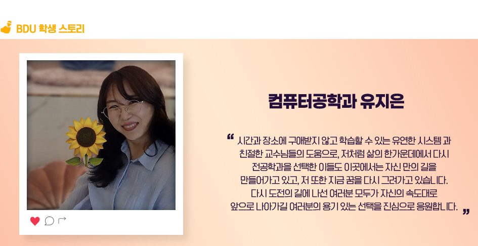 컴퓨터공학과 유지은. 시간과 장소에 구애받지 않고 학습할 수 있는 유연한 시스템과 친절한 교수님들의 도움으로, 저처럼 삶의 한가운데에서 다시 전공학과을 선택한 이들도 이곳에서는 자신 만의 길을 만들어가고 있고, 저 또한 지금 꿈을 다시 그려가고 있습니다. 다시 도전의 길에 나선 여러분 모두가 자신의 속도대로 앞으로 나아가길 여러분의 용기 있는 선택을 진심으로 응원합니다.