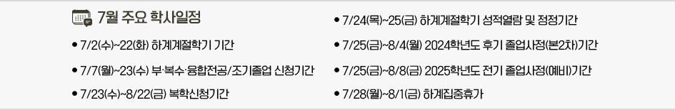 2025년 7월 주요학사일정 * 7/2(수)~22(화) 하계계절학기 기간 * 7/7(월)~23(수) 부․복수․융합전공/조기졸업 신청기간 * 7/23(수)~8/22(금) 복학신청기간 * 7/24(목)~25(금) 하계계절학기 성적열람 및 정정기간 * 7/25(금)~8/4(월) 2024학년도 후기 졸업사정(본2차)기간 * 7/25(금)~8/8(금) 2025학년도 전기 졸업사정(예비)기간 * 7/28(월)~8/1(금) 하계집중휴가