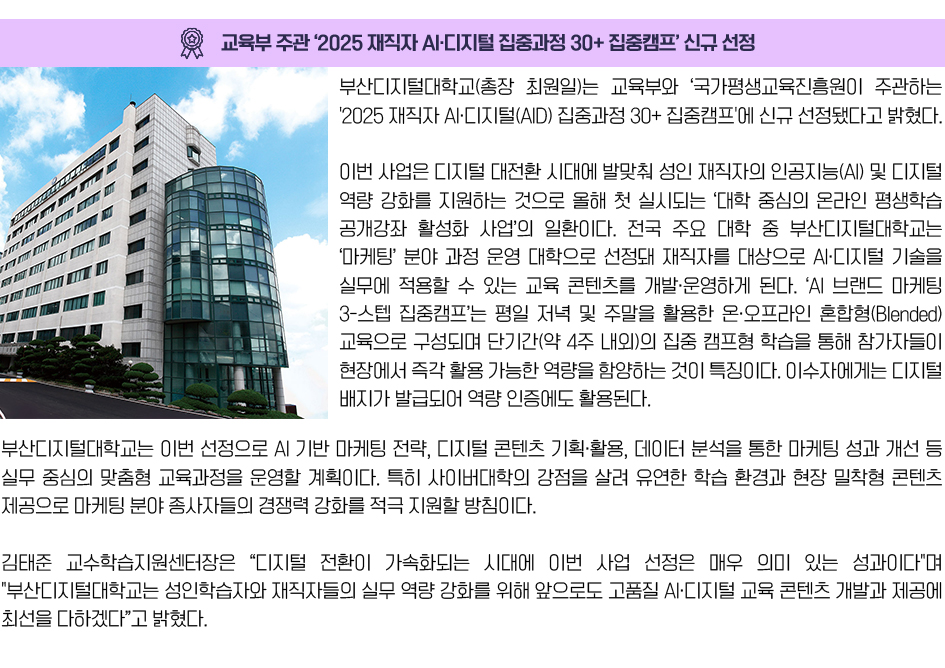 교육부 주관 ‘2025 재직자 AI·디지털 집중과정 30+ 집중캠프’ 신규 선정. 부산디지털대학교(총장 최원일)는 교육부와 국가평생교육진흥원이 주관하는 '2025 재직자 AI·디지털(AID) 집중과정 30+ 집중캠프'에 신규 선정됐다고 밝혔다. 이번 사업은 디지털 대전환 시대에 발맞춰 성인 재직자의 인공지능(AI) 및 디지털 역량 강화를 지원하는 것으로 올해 첫 실시되는 ‘대학 중심의 온라인 평생학습 공개강좌 활성화 사업’의 일환이다. 전국 주요 대학 중 부산디지털대학교는 ‘마케팅’ 분야 과정 운영 대학으로 선정돼 재직자를 대상으로 AI·디지털 기술을 실무에 적용할 수 있는 교육 콘텐츠를 개발·운영하게 된다. ‘AI 브랜드 마케팅 3-스텝 집중캠프’는 평일 저녁 및 주말을 활용한 온·오프라인 혼합형(Blended) 교육으로 구성되며 단기간(약 4주 내외)의 집중 캠프형 학습을 통해 참가자들이 현장에서 즉각 활용 가능한 역량을 함양하는 것이 특징이다. 이수자에게는 디지털 배지가 발급되어 역량 인증에도 활용된다. 부산디지털대학교는 이번 선정으로 AI 기반 마케팅 전략, 디지털 콘텐츠 기획·활용, 데이터 분석을 통한 마케팅 성과 개선 등 실무 중심의 맞춤형 교육과정을 운영할 계획이다. 특히 사이버대학의 강점을 살려 유연한 학습 환경과 현장 밀착형 콘텐츠 제공으로 마케팅 분야 종사자들의 경쟁력 강화를 적극 지원할 방침이다. 김태준 교수학습지원센터장은 “디지털 전환이 가속화되는 시대에 이번 사업 선정은 매우 의미 있는 성과이다.”며 “부산디지털대학교는 성인학습자와 재직자들의 실무 역량 강화를 위해 앞으로도 고품질 AI·디지털 교육 콘텐츠 개발과 제공에 최선을 다하겠다”고 밝혔다.