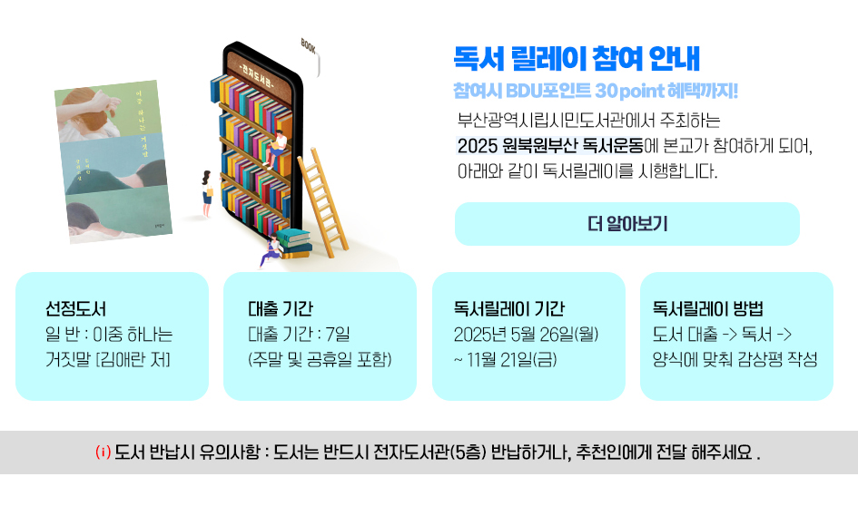 독서 릴레이 참여 안내 참여시 BDU포인트 300포인트 혜택까지! 부산광역시립시민도서관에서 주최하는 2025 원북원부산 독서운동에 본교가 참여하게 되어, 아래와 같이 독서릴레이를 시행합니다. 1. 선정도서 : 일반 이 중 하나는 거짓말[김애란 저] 2. 대출 기간 : 7일(주말 및 공휴일 포함) 3. 독서릴레이 기간 : 2025.5.26(월) ~ 11. 21(금) 4. 독서릴레이 방법 : 도서 대출 -> 독서 -> 양식에 맞춰 감상평 작성 * 도서 반납시 유의사항 : 도서는 반드시 전자도서관(5층)에 반납하거나, 추천인에게 전달 해주세요. 더 알아보기