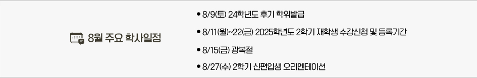 2025년 7월 주요학사일정 * 8/9(토) 24학년도 후기 학위발급 * 8/11(월)~22(금) 2025학년도 2학기 재학생 수강신청 및 등록기간 * 8/15(금) 광복절 * 8/27(수) 2학기 신편입생 오리엔테이션