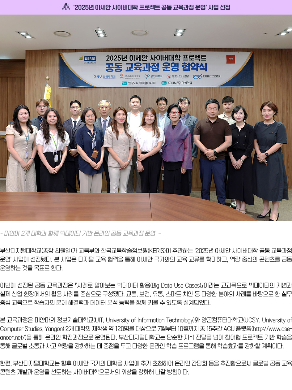 부산디지털대학교(총장 최원일)가 교육부와 한국교육학술정보원(KERIS)이 주관하는 ‘2025년 아세안 사이버대학 공동 교육과정 운영’ 사업에 선정됐다. 본 사업은 디지털 교육 협력을 통해 아세안 국가와의 교육 교류를 확대하고, 역량 중심의 콘텐츠를 공동 운영하는 것을 목표로 한다. 이번에 선정된 공동 교육과정은 『사례로 알아보는 빅데이터 활용(Big Data Use Cases)』이라는 교과목으로 빅데이터의 개념과 실제 산업 현장에서의 활용 사례를 중심으로 구성됐다. 교통, 보건, 유통, 스마트 치안 등 다양한 분야의 사례를 바탕으로 한 실무 중심 교육으로 학습자의 문제 해결력과 데이터 분석 능력을 함께 키울 수 있도록 설계되었다.본 교육과정은 미얀마의 정보기술대학교(UIT, University of Information Technology)와 양곤컴퓨터대학교(UCSY, University of Computer Studies, Yangon) 2개 대학의 재학생 약 120명을 대상으로 7월부터 10월까지 총 15주간 ACU 플랫폼(http://www.aseanoer.net/)을 통해 온라인 학점과정으로 운영된다. 부산디지털대학교는 단순한 지식 전달을 넘어 참여형 프로젝트 기반 학습을 통해 글로벌 소통과 사고 역량을 강화하는 데 중점을 두고 다양한 온라인 학습 프로그램을 통해 학습효과를 강화할 계획이다.한편, 부산디지털대학교는 향후 아세안 국가의 대학을 사업에 추가 초청하여 온라인 간담회 등을 추진함으로써 글로벌 공동 교육 콘텐츠 개발과 운영을 선도하는 사이버대학으로서의 위상을 강화해 나갈 방침이다.