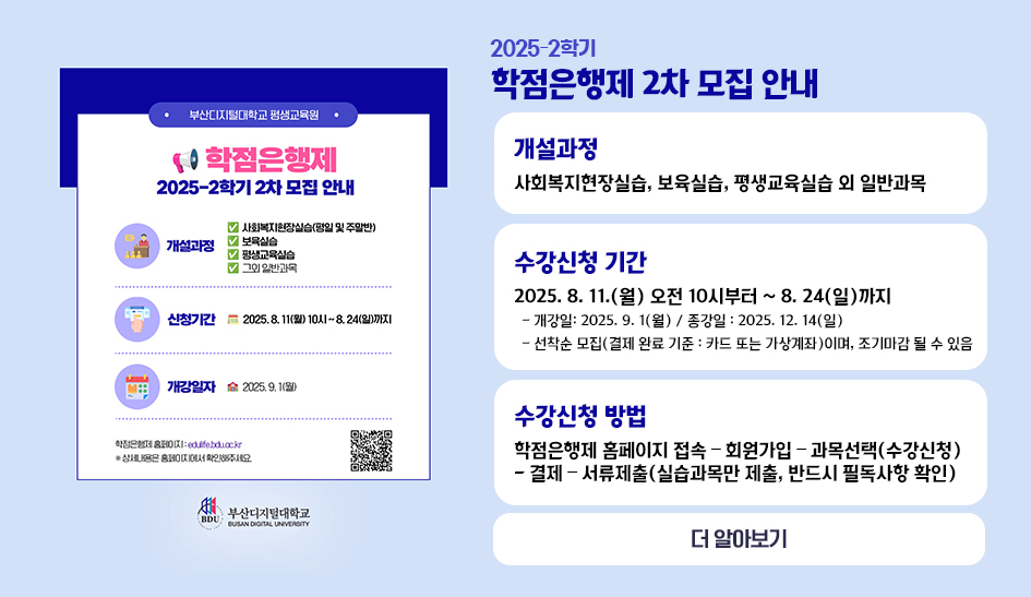 2025-2학기. 학점은행제 2차 모집 안내 개설과정 사회복지현장실습, 보육실습, 평생교육실습 외 일반과목 수강신청 기간 2025. 8. 11.(월) 오전 10시부터 ~ 8. 24(일)까지 - 개강일: 2025. 9. 1(월) / 종강일 : 2025. 12. 14(일) - 선착순 모집(결제 완료 기준 : 카드 또는 가상계좌)이며, 조기마감 될 수 있음 수강신청 방법 학점은행제 홈페이지 접속 – 회원가입 – 과목선택(수강신청) - 결제 – 서류제출(실습과목만 제출, 반드시 필독사항 확인) 더 알아보기 