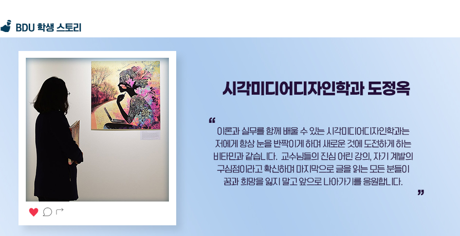 시각미디어디자인학과 도정옥. 이론과 실무를 함께 배울 수 있는 시각미디어디자인학과는 저에게 항상 눈을 반짝이게 하며 새로운 것에 도전하게 하는 비타민과 같습니다. 교수님들의 진심 어린 강의, 자기 계발의 구심점이라고 확신하며 마지막으로 글을 읽는 모든 분들이 꿈과 희망을 잃지 말고 앞으로 나아가기를 응원합니다.