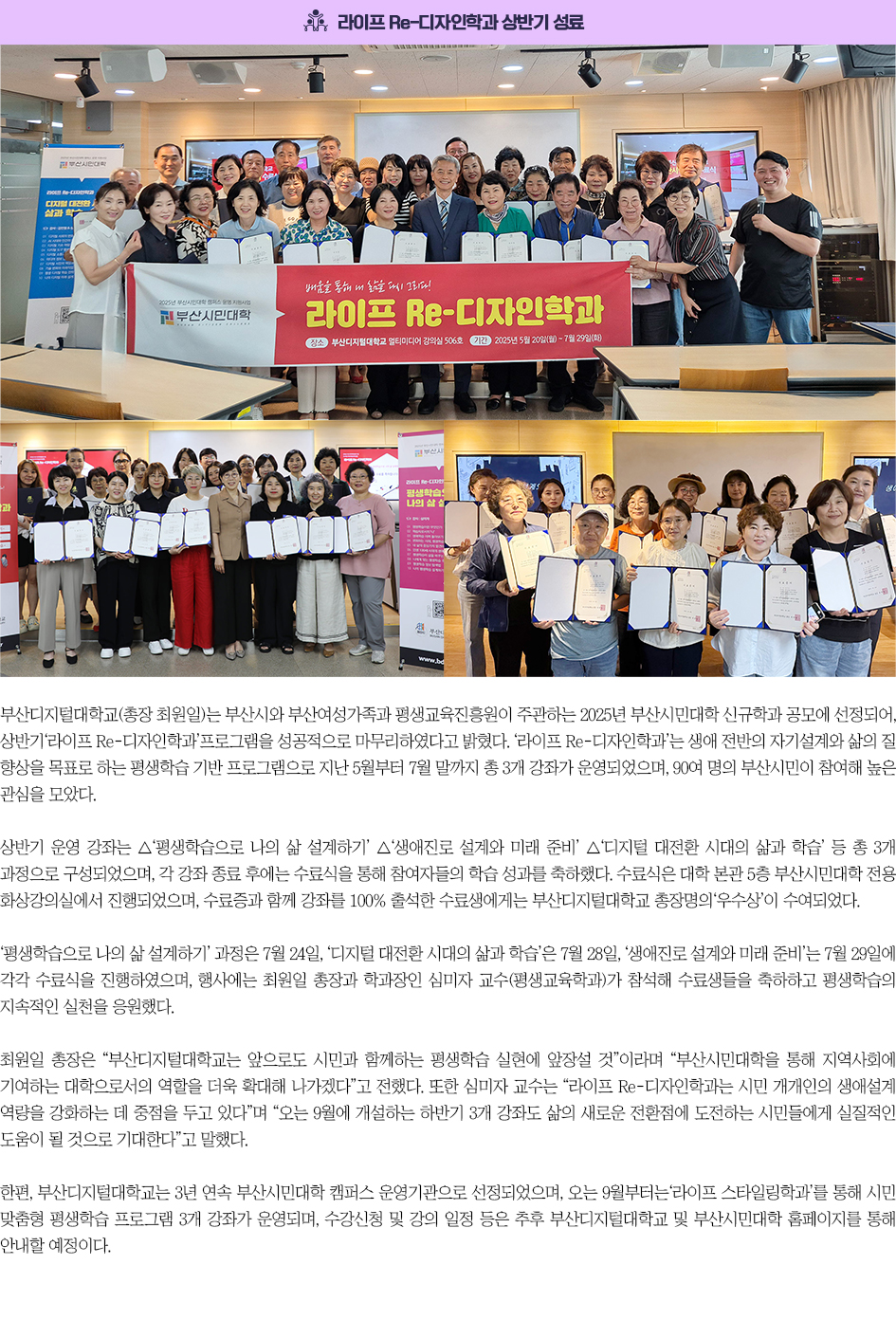라이프 Re-디자인학과 상반기 성료. 부산디지털대학교(총장 최원일)는 부산시와 부산여성가족과 평생교육진흥원이 주관하는 2025년 부산시민대학 신규학과 공모에 선정되어, 상반기‘라이프 Re-디자인학과’프로그램을 성공적으로 마무리하였다고 밝혔다. ‘라이프 Re-디자인학과’는 생애 전반의 자기설계와 삶의 질 향상을 목표로 하는 평생학습 기반 프로그램으로 지난 5월부터 7월 말까지 총 3개 강좌가 운영되었으며, 90여 명의 부산시민이 참여해 높은 관심을 모았다. 상반기 운영 강좌는 △‘평생학습으로 나의 삶 설계하기’ △‘생애진로 설계와 미래 준비’ △‘디지털 대전환 시대의 삶과 학습’ 등 총 3개 과정으로 구성되었으며, 각 강좌 종료 후에는 수료식을 통해 참여자들의 학습 성과를 축하했다. 수료식은 대학 본관 5층 부산시민대학 전용 화상강의실에서 진행되었으며, 수료증과 함께 강좌를 100% 출석한 수료생에게는 부산디지털대학교 총장명의‘우수상’이 수여되었다. ‘평생학습으로 나의 삶 설계하기’ 과정은 7월 24일, ‘디지털 대전환 시대의 삶과 학습’은 7월 28일, ‘생애진로 설계와 미래 준비’는 7월 29일에 각각 수료식을 진행하였으며, 행사에는 최원일 총장과 학과장인 심미자 교수(평생교육학과)가 참석해 수료생들을 축하하고 평생학습의 지속적인 실천을 응원했다. 최원일 총장은 “부산디지털대학교는 앞으로도 시민과 함께하는 평생학습 실현에 앞장설 것”이라며 “부산시민대학을 통해 지역사회에 기여하는 대학으로서의 역할을 더욱 확대해 나가겠다”고 전했다. 또한 심미자 교수는 “라이프 Re-디자인학과는 시민 개개인의 생애설계 역량을 강화하는 데 중점을 두고 있다”며 “오는 9월에 개설하는 하반기 3개 강좌도 삶의 새로운 전환점에 도전하는 시민들에게 실질적인 도움이 될 것으로 기대한다”고 말했다. 한편, 부산디지털대학교는 3년 연속 부산시민대학 캠퍼스 운영기관으로 선정되었으며, 오는 9월부터는‘라이프 스타일링학과’를 통해 시민 맞춤형 평생학습 프로그램 3개 강좌가 운영되며, 수강신청 및 강의 일정 등은 추후 부산디지털대학교 및 부산시민대학 홈페이지를 통해 안내할 예정이다.