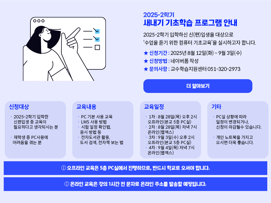 2025-2학기 새내기 기초학습 프로그램 안내. 2025-2하기 입학하신 신(편)압생을 대상으로 수업을 듣기 위한 컴퓨터 기초교육을 실시하고자 합니다. 신청기간 : 2025년 8월 12일(화) ~ 9월 3일(수), 신청방법 : 네이버폼 작성 , 문의사항 : 교수학습지원센터 051-320-2973 더 알아보기