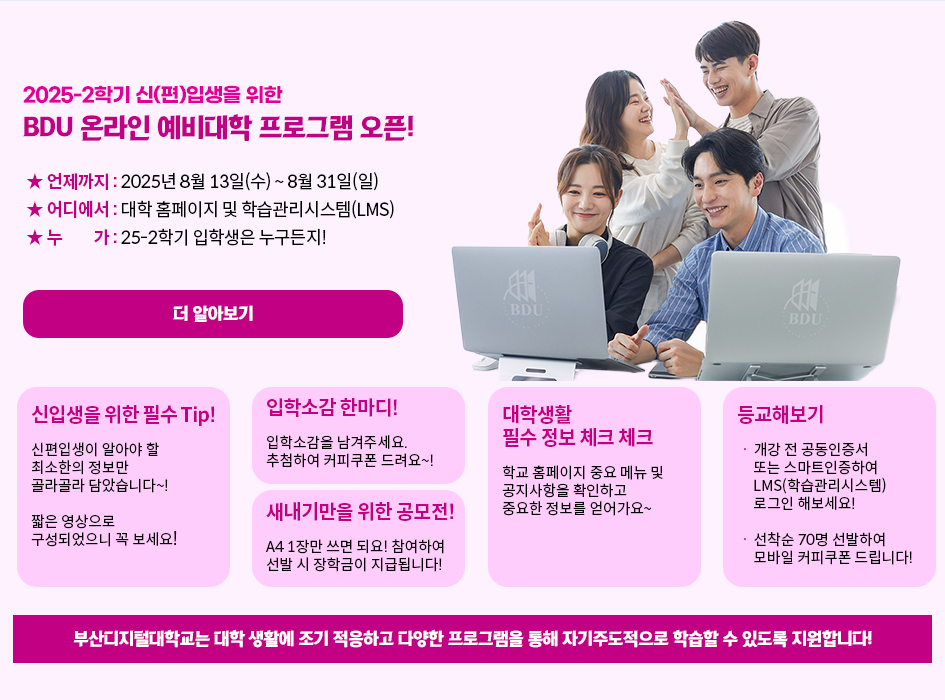 2025-2학기 신(편)입생을 위한 BDU 온라인 예빅대학 프로그램 오픈. 언제까지 : 2025년 8월 13일(수) ~ 8월 31일(일) , 어디에서 : 대학 홈페이지 및 학습관리시스템 LMS , 누가 : 25-2학기 입학생은 누구든지! 더 알아보기