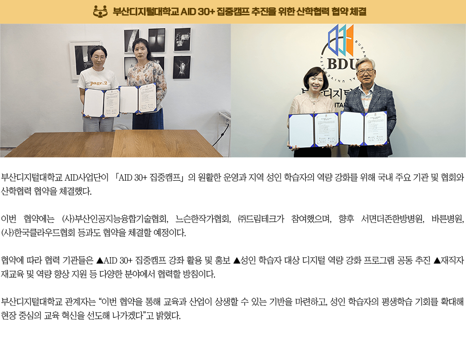 AID 30+ 집중캠프 추진을 위한 산학협력 협약 체결. 부산디지털대학교 AID사업단이 「AID 30+ 집중캠프」의 원활한 운영과 지역 성인 학습자의 역량 강화를 위해 국내 주요 기관 및 협회와 산학협력 협약을 체결했다. 이번 협약에는 (사)부산인공지능융합기술협회, 느슨한작가협회, ㈜드림테크가 참여했으며, 향후 서면더존한방병원, 바른병원, (사)한국클라우드협회 등과도 협약을 체결할 예정이다. 협약에 따라 협력 기관들은 ▲AID 30+ 집중캠프 강좌 활용 및 홍보 ▲성인 학습자 대상 디지털 역량 강화 프로그램 공동 추진 ▲재직자 재교육 및 역량 향상 지원 등 다양한 분야에서 협력할 방침이다. 부산디지털대학교 관계자는 “이번 협약을 통해 교육과 산업이 상생할 수 있는 기반을 마련하고, 성인 학습자의 평생학습 기회를 확대해 현장 중심의 교육 혁신을 선도해 나가겠다”고 밝혔다.