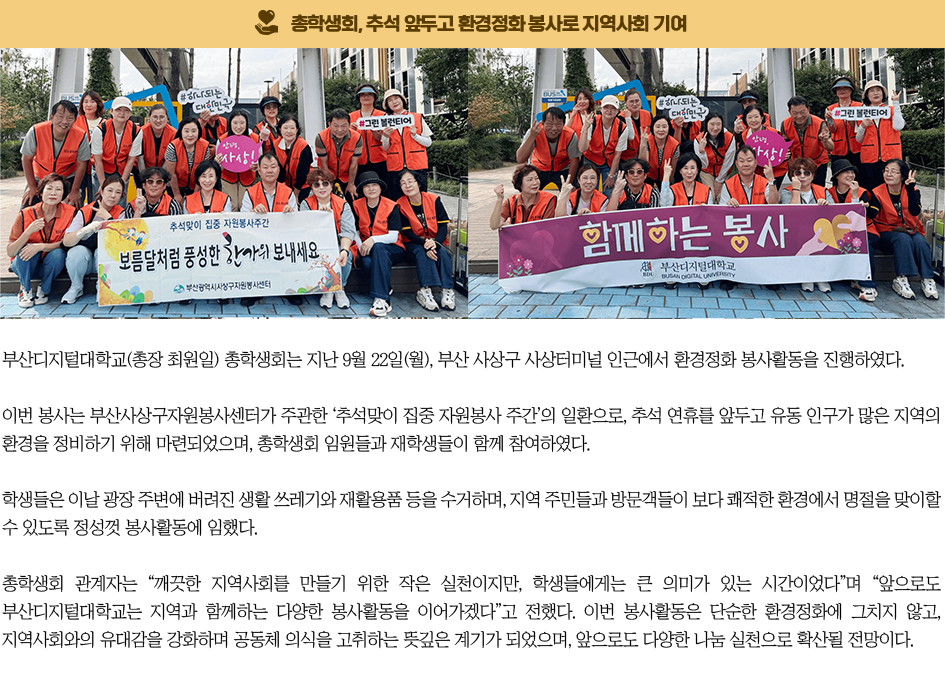 총학생회, 추석 앞두고 환경정화 봉사로 지역사회 기여. 부산디지털대학교(총장 최원일) 총학생회는 지난 9월 22일(월), 부산 사상구 사상터미널 인근에서 환경정화 봉사활동을 진행하였다. 이번 봉사는 부산사상구자원봉사센터가 주관한 ‘추석맞이 집중 자원봉사 주간’의 일환으로, 추석 연휴를 앞두고 유동 인구가 많은 지역의 환경을 정비하기 위해 마련되었으며, 총학생회 임원들과 재학생들이 함께 참여하였다. 학생들은 이날 광장 주변에 버려진 생활 쓰레기와 재활용품 등을 수거하며, 지역 주민들과 방문객들이 보다 쾌적한 환경에서 명절을 맞이할 수 있도록 정성껏 봉사활동에 임했다. 총학생회 관계자는 “깨끗한 지역사회를 만들기 위한 작은 실천이지만, 학생들에게는 큰 의미가 있는 시간이었다”며 “앞으로도 부산디지털대학교는 지역과 함께하는 다양한 봉사활동을 이어가겠다”고 전했다. 이번 봉사활동은 단순한 환경정화에 그치지 않고, 지역사회와의 유대감을 강화하며 공동체 의식을 고취하는 뜻깊은 계기가 되었으며, 앞으로도 다양한 나눔 실천으로 확산될 전망이다.