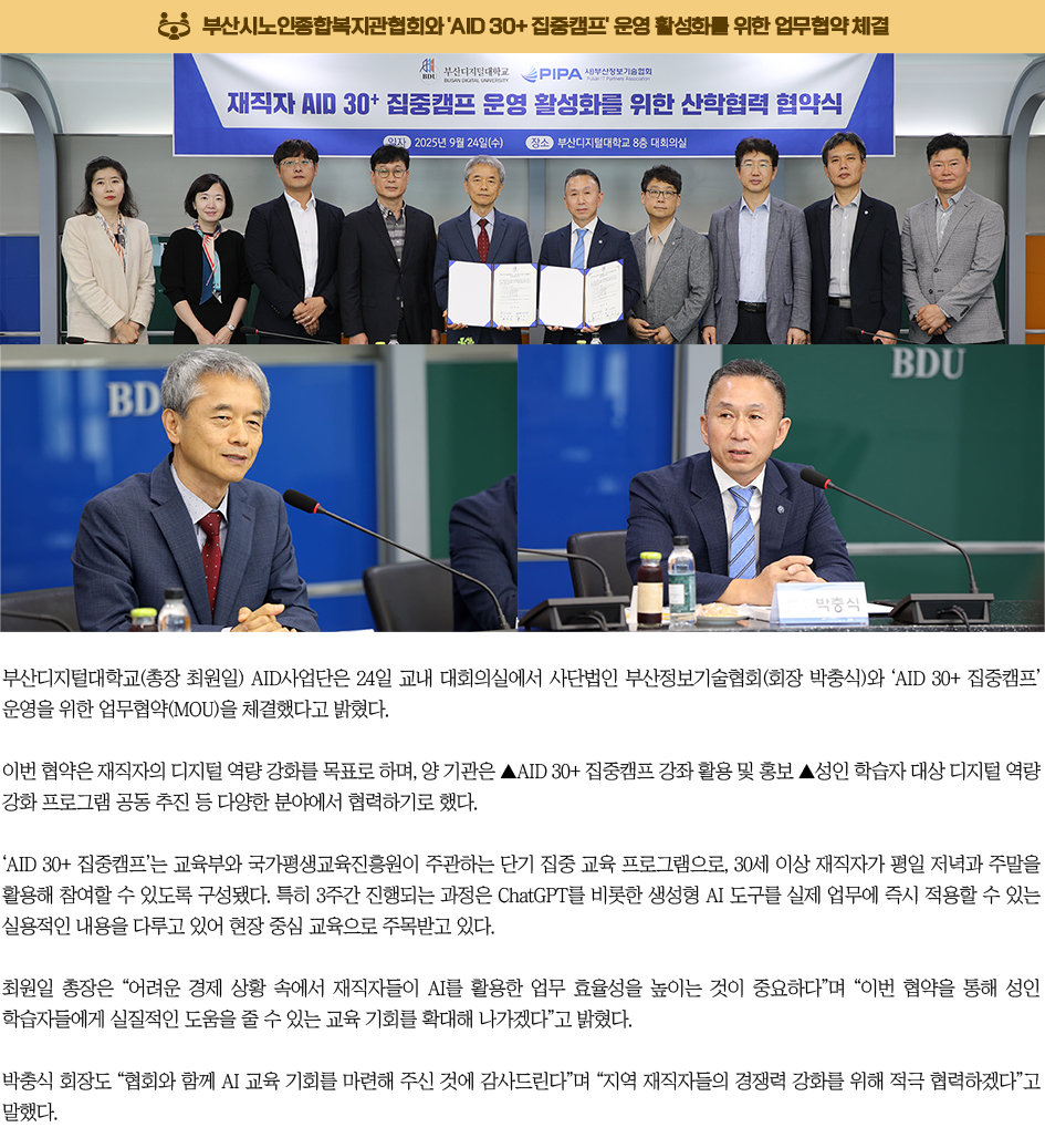 (사)부산정보기술협회와 'AID 30+ 집중캠프' 업무협약 체결. 부산디지털대학교(총장 최원일) AID사업단은 24일 교내 대회의실에서 사단법인 부산정보기술협회(회장 박충식)와 ‘AID 30+ 집중캠프’ 운영을 위한 업무협약(MOU)을 체결했다고 밝혔다. 이번 협약은 재직자의 디지털 역량 강화를 목표로 하며, 양 기관은 ▲AID 30+ 집중캠프 강좌 활용 및 홍보 ▲성인 학습자 대상 디지털 역량 강화 프로그램 공동 추진 등 다양한 분야에서 협력하기로 했다. ‘AID 30+ 집중캠프’는 교육부와 국가평생교육진흥원이 주관하는 단기 집중 교육 프로그램으로, 30세 이상 재직자가 평일 저녁과 주말을 활용해 참여할 수 있도록 구성됐다. 특히 3주간 진행되는 과정은 ChatGPT를 비롯한 생성형 AI 도구를 실제 업무에 즉시 적용할 수 있는 실용적인 내용을 다루고 있어 현장 중심 교육으로 주목받고 있다. 최원일 총장은 “어려운 경제 상황 속에서 재직자들이 AI를 활용한 업무 효율성을 높이는 것이 중요하다”며 “이번 협약을 통해 성인 학습자들에게 실질적인 도움을 줄 수 있는 교육 기회를 확대해 나가겠다”고 밝혔다. 박충식 회장도 “협회와 함께 AI 교육 기회를 마련해 주신 것에 감사드린다”며 “지역 재직자들의 경쟁력 강화를 위해 적극 협력하겠다”고 말했다.