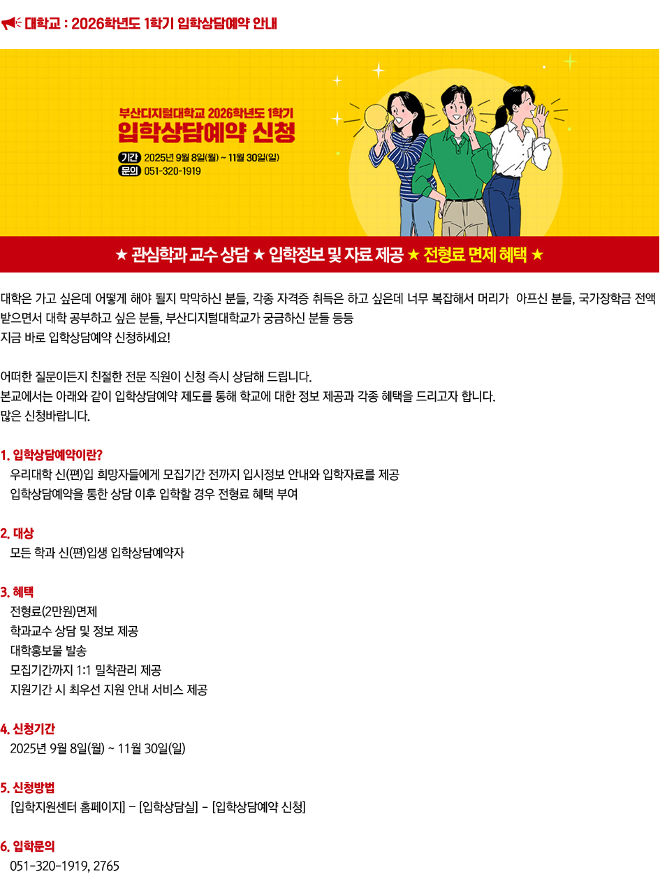 대학교 : 2026학년도 1학기 입학상담예약 안내. 대학은 가고 싶은데 어떻게 해야 될지 막막하신 분들, 각종 자격증 취득은 하고 싶은데 너무 복잡해서 머리가 아프신 분들, 국가장학금 전액 받으면서 대학 공부하고 싶은 분들, 부산디지털대학교가 궁금하신 분들 등등 지금 바로 입학상담예약 신청하세요! 어떠한 질문이든지 친절한 전문 직원이 신청 즉시 상담해 드립니다. 본교에서는 아래와 같이 입학상담예약 제도를 통해 학교에 대한 정보 제공과 각종 혜택을 드리고자 합니다. 많은 신청바랍니다. 1. 입학상담예약이란? 우리대학 신(편)입 희망자들에게 모집기간 전까지 입시정보 안내와 입학자료를 제공 입학상담예약을 통한 상담 이후 입학할 경우 전형료 혜택 부여 2. 대상 : 모든 학과 신(편)입생 입학상담예약자 3. 혜택: 전형료(2만원)면wp, 학과교수 상담 및 정보 제공, 대학홍보물 발송, 모집기간까지 1:1 밀착관리 제공, 지원기간 시 최우선 지원 안내 서비스 제공 4. 신청기간 : 2025년 9월 8일(월) ~ 11월 30일(일) 5. 신청방법 : [입학지원센터 홈페이지] – [입학상담실] - [입학상담예약 신청] 6. 입학문의 : 051-320-1919, 2765 더 알아보기