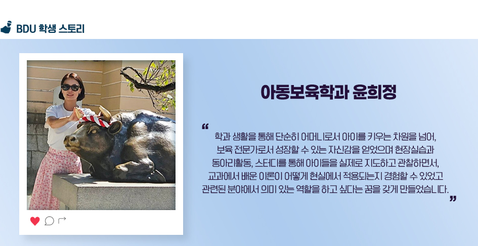 아동보육학과 윤희정. 학과 생활을 통해 단순히 어머니로서 아이를 키우는 차원을 넘어, 보육 전문가로서 성장할 수 있는 자신감을 얻었으며 현장실습과 동아리활동, 스터디를 통해 아이들을 실제로 지도하고 관찰하면서, 교과에서 배운 이론이 어떻게 현실에서 적영되는지 경험할 수 있었고 관련된 분야에서 의미있는 역할을 하고 싶다는 꿈을 갖게 만들었습니다.