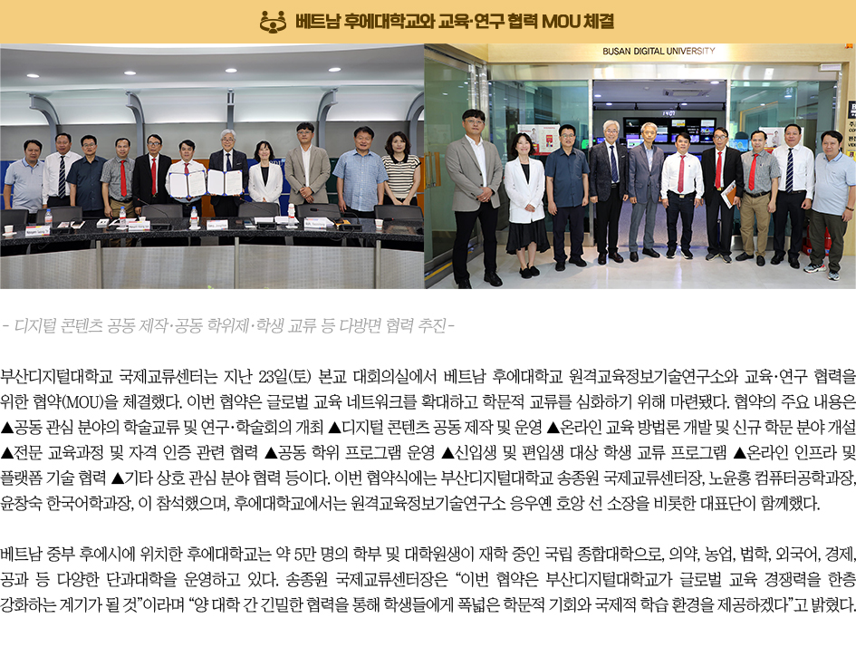 베트남 후에대학교와 교육·연구 협력 MOU 체결. - 디지털 콘텐츠 공동 제작·공동 학위제·학생 교류 등 다방면 협력 추진- 부산디지털대학교 국제교류센터는 지난 23일(토) 본교 대회의실에서 베트남 후에대학교 원격교육정보기술연구소와 교육·연구 협력을 위한 협약(MOU)을 체결했다. 이번 협약은 글로벌 교육 네트워크를 확대하고 학문적 교류를 심화하기 위해 마련됐다. 협약의 주요 내용은 ▲공동 관심 분야의 학술교류 및 연구·학술회의 개최 ▲디지털 콘텐츠 공동 제작 및 운영 ▲온라인 교육 방법론 개발 및 신규 학문 분야 개설 ▲전문 교육과정 및 자격 인증 관련 협력 ▲공동 학위 프로그램 운영 ▲신입생 및 편입생 대상 학생 교류 프로그램 ▲온라인 인프라 및 플랫폼 기술 협력 ▲기타 상호 관심 분야 협력 등이다. 이번 협약식에는 부산디지털대학교 송종원 국제교류센터장, 노윤홍 컴퓨터공학과장, 윤창숙 한국어학과장, 이 참석했으며, 후에대학교에서는 원격교육정보기술연구소 응우옌 호앙 선 소장을 비롯한 대표단이 함께했다. 베트남 중부 후에시에 위치한 후에대학교는 약 5만 명의 학부 및 대학원생이 재학 중인 국립 종합대학으로, 의약, 농업, 법학, 외국어, 경제, 공과 등 다양한 단과대학을 운영하고 있다. 송종원 국제교류센터장은 “이번 협약은 부산디지털대학교가 글로벌 교육 경쟁력을 한층 강화하는 계기가 될 것”이라며 “양 대학 간 긴밀한 협력을 통해 학생들에게 폭넓은 학문적 기회와 국제적 학습 환경을 제공하겠다”고 밝혔다.